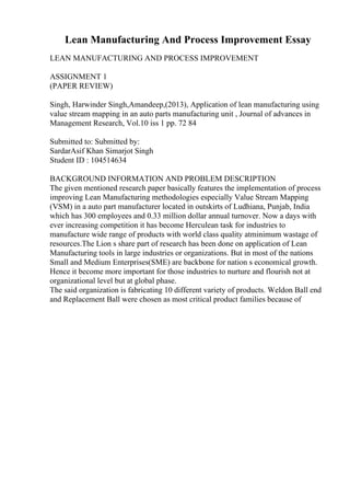 Lean Manufacturing And Process Improvement Essay
LEAN MANUFACTURING AND PROCESS IMPROVEMENT
ASSIGNMENT 1
(PAPER REVIEW)
Singh, Harwinder Singh,Amandeep,(2013), Application of lean manufacturing using
value stream mapping in an auto parts manufacturing unit , Journal of advances in
Management Research, Vol.10 iss 1 pp. 72 84
Submitted to: Submitted by:
SardarAsif Khan Simarjot Singh
Student ID : 104514634
BACKGROUND INFORMATION AND PROBLEM DESCRIPTION
The given mentioned research paper basically features the implementation of process
improving Lean Manufacturing methodologies especially Value Stream Mapping
(VSM) in a auto part manufacturer located in outskirts of Ludhiana, Punjab, India
which has 300 employees and 0.33 million dollar annual turnover. Now a days with
ever increasing competition it has become Herculean task for industries to
manufacture wide range of products with world class quality atminimum wastage of
resources.The Lion s share part of research has been done on application of Lean
Manufacturing tools in large industries or organizations. But in most of the nations
Small and Medium Enterprises(SME) are backbone for nation s economical growth.
Hence it become more important for those industries to nurture and flourish not at
organizational level but at global phase.
The said organization is fabricating 10 different variety of products. Weldon Ball end
and Replacement Ball were chosen as most critical product families because of
 