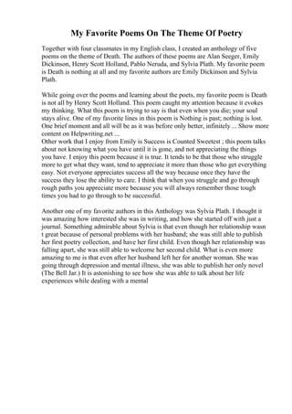 My Favorite Poems On The Theme Of Poetry
Together with four classmates in my English class, I created an anthology of five
poems on the theme of Death. The authors of these poems are Alan Seeger, Emily
Dickinson, Henry Scott Holland, Pablo Neruda, and Sylvia Plath. My favorite poem
is Death is nothing at all and my favorite authors are Emily Dickinson and Sylvia
Plath.
While going over the poems and learning about the poets, my favorite poem is Death
is not all by Henry Scott Holland. This poem caught my attention because it evokes
my thinking. What this poem is trying to say is that even when you die; your soul
stays alive. One of my favorite lines in this poem is Nothing is past; nothing is lost.
One brief moment and all will be as it was before only better, infinitely ... Show more
content on Helpwriting.net ...
Other work that I enjoy from Emily is Success is Counted Sweetest ; this poem talks
about not knowing what you have until it is gone, and not appreciating the things
you have. I enjoy this poem because it is true. It tends to be that those who struggle
more to get what they want, tend to appreciate it more than those who get everything
easy. Not everyone appreciates success all the way because once they have the
success they lose the ability to care. I think that when you struggle and go through
rough paths you appreciate more because you will always remember those tough
times you had to go through to be successful.
Another one of my favorite authors in this Anthology was Sylvia Plath. I thought it
was amazing how interested she was in writing, and how she started off with just a
journal. Something admirable about Sylvia is that even though her relationship wasn
t great because of personal problems with her husband; she was still able to publish
her first poetry collection, and have her first child. Even though her relationship was
falling apart, she was still able to welcome her second child. What is even more
amazing to me is that even after her husband left her for another woman. She was
going through depression and mental illness, she was able to publish her only novel
(The Bell Jar.) It is astonishing to see how she was able to talk about her life
experiences while dealing with a mental
 