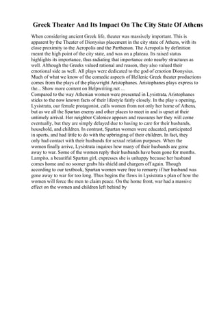 Greek Theater And Its Impact On The City State Of Athens
When considering ancient Greek life, theater was massively important. This is
apparent by the Theater of Dionysius placement in the city state of Athens, with its
close proximity to the Acropolis and the Parthenon. The Acropolis by definition
meant the high point of the city state, and was on a plateau. Its raised status
highlights its importance, thus radiating that importance onto nearby structures as
well. Although the Greeks valued rational and reason, they also valued their
emotional side as well. All plays were dedicated to the god of emotion Dionysius.
Much of what we know of the comedic aspects of Hellenic Greek theater productions
comes from the plays of the playwright Aristophanes. Aristophanes plays express to
the... Show more content on Helpwriting.net ...
Compared to the way Athenian women were presented in Lysistrata, Aristophanes
sticks to the now known facts of their lifestyle fairly closely. In the play s opening,
Lysistrata, our female protagonist, calls women from not only her home of Athens,
but as we all the Spartan enemy and other places to meet in and is upset at their
untimely arrival. Her neighbor Calonice appears and reassures her they will come
eventually, but they are simply delayed due to having to care for their husbands,
household, and children. In contrast, Spartan women were educated, participated
in sports, and had little to do with the upbringing of their children. In fact, they
only had contact with their husbands for sexual relation purposes. When the
women finally arrive, Lysistrata inquires how many of their husbands are gone
away to war. Some of the women reply their husbands have been gone for months.
Lampito, a beautiful Spartan girl, expresses she is unhappy because her husband
comes home and no sooner grabs his shield and chargers off again. Though
according to our textbook, Spartan women were free to remarry if her husband was
gone away to war for too long. Thus begins the flaws in Lysistrata s plan of how the
women will force the men to claim peace. On the home front, war had a massive
effect on the women and children left behind by
 