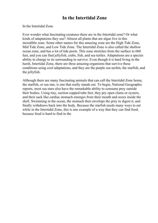 In the Intertidal Zone
In the Intertidal Zone
Ever wonder what fascinating creatures there are in the Intertidal zone? Or what
kinds of adaptations they use? Almost all plants that are algae live in this
incredible zone. Some other names for this amazing zone are the High Tide Zone,
Mid Tide Zone, and Low Tide Zone. The Intertidal Zone is also called the shallow
ocean zone, and has a lot of tide pools. This zone stretches from the surface to 660
feet, and you can find jellyfish, crabs, fish, and sea turtles. Adaptations are a species
ability to change to its surrounding to survive. Even though it is hard living in the
harsh, Intertidal Zone, there are three amazing organisms that survive these
conditions using cool adaptations, and they are the purple sea urchin, the starfish, and
the jellyfish.
Although there are many fascinating animals that can call the Intertidal Zone home,
the starfish, or sea star, is one that really stands out. To begin, National Geographic
reports, most sea stars also have the remarkable ability to consume prey outside
their bodies. Using tiny, suction cupped tube feet, they pry open clams or oysters,
and their sack like cardiac stomach emerges from their mouth and oozes inside the
shell. Swimming in the ocean, the stomach then envelops the prey to digest it, and
finally withdraws back into the body. Because the starfish needs many ways to eat
while in the Intertidal Zone, this is one example of a way that they can find food,
because food is hard to find in the
 