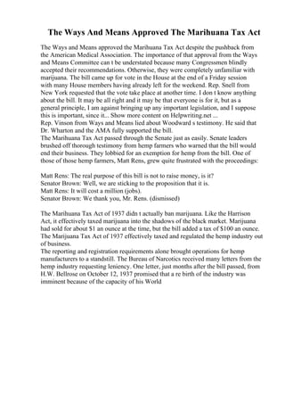 The Ways And Means Approved The Marihuana Tax Act
The Ways and Means approved the Marihuana Tax Act despite the pushback from
the American Medical Association. The importance of that approval from the Ways
and Means Committee can t be understated because many Congressmen blindly
accepted their recommendations. Otherwise, they were completely unfamiliar with
marijuana. The bill came up for vote in the House at the end of a Friday session
with many House members having already left for the weekend. Rep. Snell from
New York requested that the vote take place at another time. I don t know anything
about the bill. It may be all right and it may be that everyone is for it, but as a
general principle, I am against bringing up any important legislation, and I suppose
this is important, since it... Show more content on Helpwriting.net ...
Rep. Vinson from Ways and Means lied about Woodward s testimony. He said that
Dr. Wharton and the AMA fully supported the bill.
The Marihuana Tax Act passed through the Senate just as easily. Senate leaders
brushed off thorough testimony from hemp farmers who warned that the bill would
end their business. They lobbied for an exemption for hemp from the bill. One of
those of those hemp farmers, Matt Rens, grew quite frustrated with the proceedings:
Matt Rens: The real purpose of this bill is not to raise money, is it?
Senator Brown: Well, we are sticking to the proposition that it is.
Matt Rens: It will cost a million (jobs).
Senator Brown: We thank you, Mr. Rens. (dismissed)
The Marihuana Tax Act of 1937 didn t actually ban marijuana. Like the Harrison
Act, it effectively taxed marijuana into the shadows of the black market. Marijuana
had sold for about $1 an ounce at the time, but the bill added a tax of $100 an ounce.
The Marijuana Tax Act of 1937 effectively taxed and regulated the hemp industry out
of business.
The reporting and registration requirements alone brought operations for hemp
manufacturers to a standstill. The Bureau of Narcotics received many letters from the
hemp industry requesting leniency. One letter, just months after the bill passed, from
H.W. Bellrose on October 12, 1937 promised that a re birth of the industry was
imminent because of the capacity of his World
 
