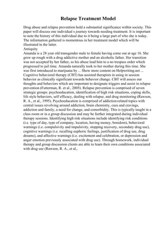 Relapse Treatment Model
Drug abuse and relapse prevention hold a substantial significance within society. This
paper will discuss one individual s journey towards needing treatment. It is important
to note the history of this individual due to it being a large part of who she is today.
The information gathered is momentous in her treatment model which will be
illustrated in the latter.
Antiquity
Amanda is a 28 year old transgender male to female having come out at age 16. She
grew up rough with a drug addictive mother and an alcoholic father. Her transition
was not accepted by her father, so his abuse lead him to a no trespass order which
progressed to jail time. Amanda naturally took to her mother during this time. She
was first introduced to marijuana by ... Show more content on Helpwriting.net ...
Cognitive behavioral therapy (CBT) has assisted therapists in using in session
behavior as clinically significant towards behavior change. CBT will assess our
thoughts and behaviors which are important to designate triggers and assist in relapse
prevention (Futterman, R. et al., 2005). Relapse prevention is comprised of seven
strategic groups: psychoeducation, identification of high risk situations, coping skills,
life style behaviors, self efficacy, dealing with relapse, and drug monitoring (Rawson,
R. A., et al., 1995). Psychoeducation is comprised of addiction related topics with
central issues revolving around addiction, brain chemistry, cues and cravings,
addiction and family, a need for change, and comorbidity. This is typically taught in a
class room or in a group discussion and may be further integrated during individual
therapy sessions. Identifying high risk situations include identifying risk conditions
(i.e. type of day, type of company, location, having money, boredom), behavioral
warnings (i.e. compulsivity and impulsivity, stopping recovery, secondary drug use),
cognitive warnings (i.e. recalling euphoric feelings, justification of drug use, drug
dreams), and affective warnings (i.e. excitement and celebration, or depression and
anger emotion previously associated with drug use). Through homework, individual
therapy and group discussion clients are able to learn their own conditions associated
with drug use (Rawson, R. A., et al.,
 