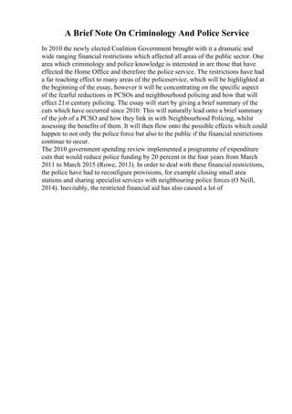 A Brief Note On Criminology And Police Service
In 2010 the newly elected Coalition Government brought with it a dramatic and
wide ranging financial restrictions which affected all areas of the public sector. One
area which criminology and police knowledge is interested in are those that have
effected the Home Office and therefore the police service. The restrictions have had
a far reaching effect to many areas of the policeservice, which will be highlighted at
the beginning of the essay, however it will be concentrating on the specific aspect
of the fearful reductions in PCSOs and neighbourhood policing and how that will
effect 21st century policing. The essay will start by giving a brief summary of the
cuts which have occurred since 2010. This will naturally lead onto a brief summary
of the job of a PCSO and how they link in with Neighbourhood Policing, whilst
assessing the benefits of them. It will then flow onto the possible effects which could
happen to not only the police force but also to the public if the financial restrictions
continue to occur.
The 2010 government spending review implemented a programme of expenditure
cuts that would reduce police funding by 20 percent in the four years from March
2011 to March 2015 (Rowe, 2013). In order to deal with these financial restrictions,
the police have had to reconfigure provisions, for example closing small area
stations and sharing specialist services with neighbouring police forces (O Neill,
2014). Inevitably, the restricted financial aid has also caused a lot of
 