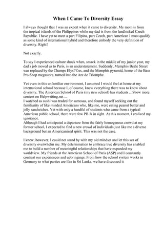 When I Came To Diversity Essay
I always thought that I was an expert when it came to diversity. My mom is from
the tropical islands of the Philippines while my dad is from the landlocked Czech
Republic. I have yet to meet a part Filipina, part Czech, part American I must qualify
as some kind of international hybrid and therefore embody the very definition of
diversity. Right?
Not exactly.
To say I experienced culture shock when, smack in the middle of my junior year, my
dad s job moved us to Paris, is an understatement. Suddenly, Memphis Beale Street
was replaced by the Champs ElysГ©es, and the Memphis pyramid, home of the Bass
Pro Shop megastore, turned into the Arc de Triomphe.
Yet even in this unfamiliar environment, I assumed I would feel at home at my
international school because I, of course, knew everything there was to know about
diversity. The American School of Paris (my new school) has students... Show more
content on Helpwriting.net ...
I watched as sushi was traded for samosas, and found myself seeking out the
familiarity of like minded Americans who, like me, were eating peanut butter and
jelly sandwiches. Yet with only a handful of students who came from a typical
American public school, there were few PB Js in sight. At this moment, I realized my
ignorance.
Although I had anticipated a departure from the fairly homogenous crowd at my
former school, I expected to find a new crowd of individuals just like me a diverse
background but an Americanized spirit. This was not the case.
I knew, however, I could not stand by with my old mindset and let this sea of
diversity overwhelm me. My determination to embrace true diversity has enabled
me to build a number of meaningful relationships that have expanded my
worldview. My friends at the American School of Paris (ASP) and I constantly
contrast our experiences and upbringings. From how the school system works in
Germany to what parties are like in Sri Lanka, we have discussed it
 