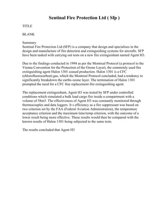 Sentinal Fire Protection Ltd ( Sfp )
TITLE
BLANK
Summary
Sentinal Fire Protection Ltd (SFP) is a company that design and specialises in the
design and manufacture of fire detection and extinguishing systems for aircrafts. SFP
have been tasked with carrying out tests on a new fire extinguishant named Agent H3.
Due to the findings conducted in 1994 as per the Montreal Protocol (a protocol to the
Vienna Convention for the Protection of the Ozone Layer), the commonly used fire
extinguishing agent Halon 1301 ceased production. Halon 1301 is a CFC
(chlorofluorocarbon) gas, which the Montreal Protocol concluded, had a tendency to
significantly breakdown the earths ozone layer. The termination of Halon 1301
prompted the need for a CFC free replacement fire extinguishing agent.
The replacement extinguishant, Agent H3 was tested by SFP under controlled
conditions which simulated a bulk load cargo fire inside a compartment with a
volume of 58m3. The effectiveness of Agent H3 was constantly monitored through
thermocouples and data loggers. It s efficiency as a fire suppressant was based on
two criterion set by the FAA (Federal Aviation Administration), the temperature
acceptance criterion and the maximum time/temp criterion, with the outcome of a
lower result being more effective. These results would then be compared with the
known results of Halon 1301 being subjected to the same tests.
The results concluded that Agent H3
 