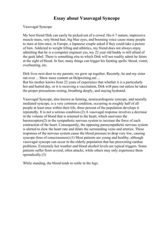 Essay about Vasovagal Syncope
Vasovagal Syncope
My best friend Dirk can easily be picked out of a crowd. His 6 7 stature, impressive
muscle mass, very blond hair, big blue eyes, and booming voice cause many people
to stare at him once, in Europe, a Japanese couple asked if they could take a picture
of him. Addicted to weight lifting and athletics, my friend does not always enjoy
admitting that he is a computer engineer yes, my 22 year old buddy is still afraid of
the geek label. There is something else to which Dirk will not readily admit he faints
at the sight of blood. In fact, many things can trigger his fainting spells: blood, vomit,
overheating, etc.
Dirk lives next door to my parents; we grew up together. Recently, he and my sister
ran over ... Show more content on Helpwriting.net ...
But his mother knows from 22 years of experience that whether it is a particularly
hot and humid day, or it is receiving a vaccination, Dirk will pass out unless he takes
the proper precautions resting, breathing deeply, and staying hydrated.
Vasovagal Syncope, also known as fainting, neurocardiogenic syncope, and neurally
mediated syncope, is a very common condition, occurring in roughly half of all
people at least once within their life; three percent of the population develops it
repeatedly. It is not a serious condition.(2) A vasovagal response involves a decrease
in the volume of blood that is returned to the heart, which enervates the
baroreceptors(2) in the sympathetic nervous system to increase the force of each
contraction of the heart. Consequently, the opposing parasympathetic nervous system
is alerted to slow the heart rate and dilate the surrounding veins and arteries. These
responses of the nervous system cause the blood pressure to drop very low, causing
syncope (loss of consciousness).(1) Most patients are young and healthy, although
vasovagal syncope can occur in the elderly population that has preexisting cardiac
problems. Extremely hot weather and blood alcohol levels are typical triggers. Some
patients suffer from several, often attacks, while others may only experience them
sporadically.(3)
While standing, the blood tends to settle in the legs.
 