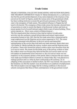 Trade Union
TRADE UNIONISM, COLLECTIVE BARGAINING AND NATION BUILDING:
THE NIGERIAN EXPERIENCE Charles N. Okolie Introduction It is a well known
fact that the growth and development of any nation depends on the structures it has
carved out for itself. In Nigeria, amidst the various arms of the government which
has been working tirelessly to ensure the growth and sustenance of the Nigerian
state is the emergence of trade unions. The colonial influence in Nigeria has left
much to be desired. The emergence of these trade unions has become a desired form
of association in order to restore the dignity of professional workers and more so
ensure greater level of overall national output which is part of nation building. These
unions operate on... Show more content on Helpwriting.net ...
The first organization that is known to have had an interest in trade union
activities was the mechanics mutual aid provident and mutual improvement
association formed in July 1883. But the first trade union that is characterized by
wage employment was the Nigerian service union organized in 1912. The union
was more concerned with efficiency in the civil service and intensified
nationalization of the service than with hard core trade unionism. Some other ones
138 Charles N. Okolie includes the railway workers union and the Nigerian union
of teachers. Those who formed the railway workers union were dissenters from the
civil service union. The reason for this break away of the railway workers to form
the workers union was because they believed that the civil service union was too
soft spoken on fundamental issues and more so, the civil service union was not
responsive to the economic dictates of the period. More so because the new unions
were made up of skilled workers or artisans in various trade, they were placed on a
strategic position and so a strike by them could paralyse the economy. As an
offspring of this association of skilled workers, the NUT was formed. The reason for
the formation was that the teachers were dissatisfied over conditions of employment.
The African leaders were not happy that the working conditions in the mission
schools were poorer than those of their contemporaries in the government owned
 