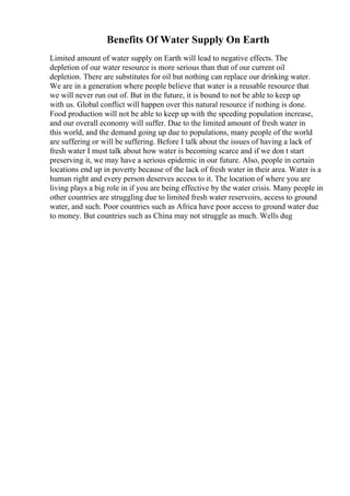 Benefits Of Water Supply On Earth
Limited amount of water supply on Earth will lead to negative effects. The
depletion of our water resource is more serious than that of our current oil
depletion. There are substitutes for oil but nothing can replace our drinking water.
We are in a generation where people believe that water is a reusable resource that
we will never run out of. But in the future, it is bound to not be able to keep up
with us. Global conflict will happen over this natural resource if nothing is done.
Food production will not be able to keep up with the speeding population increase,
and our overall economy will suffer. Due to the limited amount of fresh water in
this world, and the demand going up due to populations, many people of the world
are suffering or will be suffering. Before I talk about the issues of having a lack of
fresh water I must talk about how water is becoming scarce and if we don t start
preserving it, we may have a serious epidemic in our future. Also, people in certain
locations end up in poverty because of the lack of fresh water in their area. Water is a
human right and every person deserves access to it. The location of where you are
living plays a big role in if you are being effective by the water crisis. Many people in
other countries are struggling due to limited fresh water reservoirs, access to ground
water, and such. Poor countries such as Africa have poor access to ground water due
to money. But countries such as China may not struggle as much. Wells dug
 