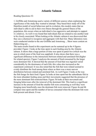 Atlantic Salmon
Reading Questions #2:
1. Griffiths and Armstrong used a variety of different sources when explaining the
significance of the study they wanted to attempt. They based their study off of the
Hamilton model of social behaviour and its evolution, this models states that an
individual is able to aid in their own fitness through the general fitness of the
population, this occurs when an individual is less aggressive and attempts to support
it s relatives. As well it was found that individuals that are related to one another tend
to be closely associated. When looking at the Atlantic salmon it was discovered that
they use a chemical to recognize and aggregate with their kin. Many laboratory tests
were conducted similar to the one Griffiths and Armstrong ... Show more content on
Helpwriting.net ...
The main results found in this experiment can be summed up in the 4 figures
provided. Figure 1 looks at the time spent in each feeding area by the Atlantic
salmon. It shows that a large portion of time was spent in patch two (which was the
area in which most of the food was supplied). It also shows that there was a
significant difference in the interactions between related and unrelated fish (higher
for related species). Figure 2 analyzes the amount of food consumed by the larger
more dominant fish. It showed that the amount of food that was ingested varied
considerably by the dominance of each fish, this value also increased as the
experiment continued. It was also noted that the fish that were related seemed to
evenly distribute the food among them where as there was a more uneven
distribution between related and unrelated fish. As well Figure 2 looks at the way
the fish forage for their food. Figure 3a looks at time spent but the subordinate fish in
the more abundant feeding areas and their movements suggested that the presence of
the more dominant fish restricted them. Figure 3b looks at their movement and
foraging behaviours after the removal of the dominant fish. This lead to a significant
increase in the amount of food the smaller fish were consuming as well they were
foraging more beneficially once the dominant fish were removed. Figure 4a and 4b
compare time spent and the number of larvae consumed when the dominant fish were
both present and absent. It was
 