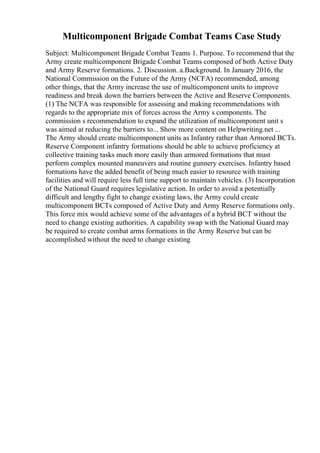 Multicomponent Brigade Combat Teams Case Study
Subject: Multicomponent Brigade Combat Teams 1. Purpose. To recommend that the
Army create multicomponent Brigade Combat Teams composed of both Active Duty
and Army Reserve formations. 2. Discussion. a.Background. In January 2016, the
National Commission on the Future of the Army (NCFA) recommended, among
other things, that the Army increase the use of multicomponent units to improve
readiness and break down the barriers between the Active and Reserve Components.
(1) The NCFA was responsible for assessing and making recommendations with
regards to the appropriate mix of forces across the Army s components. The
commission s recommendation to expand the utilization of multicomponent unit s
was aimed at reducing the barriers to... Show more content on Helpwriting.net ...
The Army should create multicomponent units as Infantry rather than Armored BCTs.
Reserve Component infantry formations should be able to achieve proficiency at
collective training tasks much more easily than armored formations that must
perform complex mounted maneuvers and routine gunnery exercises. Infantry based
formations have the added benefit of being much easier to resource with training
facilities and will require less full time support to maintain vehicles. (3) Incorporation
of the National Guard requires legislative action. In order to avoid a potentially
difficult and lengthy fight to change existing laws, the Army could create
multicomponent BCTs composed of Active Duty and Army Reserve formations only.
This force mix would achieve some of the advantages of a hybrid BCT without the
need to change existing authorities. A capability swap with the National Guard may
be required to create combat arms formations in the Army Reserve but can be
accomplished without the need to change existing
 