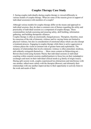 Couples Therapy Case Study
2. Seeing couples individually during couples therapy is viewed differently in
various models of couples therapy. What are some of the reasons given in support of
individual sessions(s) with members of a couple?
Although various models for couples therapy differ on the means and approach to
individual sessions, they do share a common core of themes regarding the utility and
practicality of individual sessions as a component of couples therapy. These
commonalities include assessing and ensuring safety, skill building, information
gathering, and building therapeutic alliances.
Couples therapy is often an emotionally charged process. Therapists, therefore, must
be conscious of the risk of domestic violence and its varying forms not limited to
physical violence, but also in consideration of emotional abuse which can also disrupt
a treatment process. Engaging in couples therapy while there is active aggression or
violence places the victim at eminent risk of greater harm and exploitation. The
dynamic of relationships that involve domestic violence is often enmeshed, insidious,
and seldomly extinguish themselves. ... Show more content on Helpwriting.net ...
Bowen discovered using Systems Theory that individual sessions or individual
coaching within conjoint sessions enabled partners to focus less on their maladaptive
exchanges and more on their individual clinical needs (e.g family of origin issues).
During split session work, couples experienced less distractions and interference with
one another, talked more calmly with the therapist (Bowen), and ultimately their
relationships with one another improved due to their opportunity to actively listen to
the work and needs of their
 