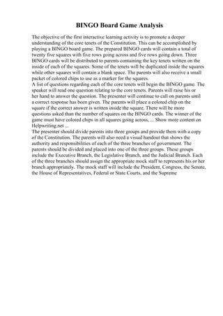 BINGO Board Game Analysis
The objective of the first interactive learning activity is to promote a deeper
understanding of the core tenets of the Constitution. This can be accomplished by
playing a BINGO board game. The prepared BINGO cards will contain a total of
twenty five squares with five rows going across and five rows going down. Three
BINGO cards will be distributed to parents containing the key tenets written on the
inside of each of the squares. Some of the tenets will be duplicated inside the squares
while other squares will contain a blank space. The parents will also receive a small
packet of colored chips to use as a marker for the squares.
A list of questions regarding each of the core tenets will begin the BINGO game. The
speaker will read one question relating to the core tenets. Parents will raise his or
her hand to answer the question. The presenter will continue to call on parents until
a correct response has been given. The parents will place a colored chip on the
square if the correct answer is written inside the square. There will be more
questions asked than the number of squares on the BINGO cards. The winner of the
game must have colored chips in all squares going across, ... Show more content on
Helpwriting.net ...
The presenter should divide parents into three groups and provide them with a copy
of the Constitution. The parents will also need a visual handout that shows the
authority and responsibilities of each of the three branches of government. The
parents should be divided and placed into one of the three groups. These groups
include the Executive Branch, the Legislative Branch, and the Judicial Branch. Each
of the three branches should assign the appropriate mock staff to represents his or her
branch appropriately. The mock staff will include the President, Congress, the Senate,
the House of Representatives, Federal or State Courts, and the Supreme
 