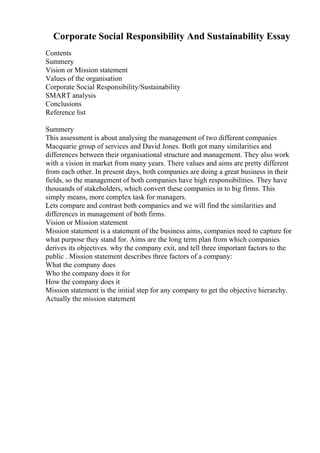 Corporate Social Responsibility And Sustainability Essay
Contents
Summery
Vision or Mission statement
Values of the organisation
Corporate Social Responsibility/Sustainability
SMART analysis
Conclusions
Reference list
Summery
This assessment is about analysing the management of two different companies
Macquarie group of services and David Jones. Both got many similarities and
differences between their organisational structure and management. They also work
with a vision in market from many years. There values and aims are pretty different
from each other. In present days, both companies are doing a great business in their
fields, so the management of both companies have high responsibilities. They have
thousands of stakeholders, which convert these companies in to big firms. This
simply means, more complex task for managers.
Lets compare and contrast both companies and we will find the similarities and
differences in management of both firms.
Vision or Mission statement
Mission statement is a statement of the business aims, companies need to capture for
what purpose they stand for. Aims are the long term plan from which companies
derives its objectives. why the company exit, and tell three important factors to the
public . Mission statement describes three factors of a company:
What the company does
Who the company does it for
How the company does it
Mission statement is the initial step for any company to get the objective hierarchy.
Actually the mission statement
 