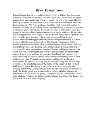 Robert Edmond Jones
Robert Edmond Jones was born December 12, 1887, in Milton, New Hampshire.
Jones was the second child born to Fred and Emma Jane Cowell Jones. He began
to take violin lessons at the age of nine, eventually playing in the Harvard Pierian
Sodality Orchestra, but even when he was a child he was sure being an artist was
his aspiration. In 1905, Jones graduated from Nute High School and enrolled in
Harvard University the succeeding autumn. During his time at Harvard, he pursued
a liberal arts course of study and graduated cum laude in 1910. In this same time
period, he had entered in the popular drama course taught by George Pierce Baker.
Following graduation Jones stayed at Harvard for two more years as a graduate aide
and eventually as an instructor... Show more content on Helpwriting.net ...
He was an unashamed beggar for beauty and an unsurpassed inventor of it. Here
are some of his famous quotations from The Dramatic Imagination, We have
learned that beneath the surface of an ordinary everyday normal casual conscious
existence there lies a vast dynamic world of impulse and dream, a hinterland of
energy which has an independent existence of its own and laws of its own: laws
which motivate all our thoughts and actions. Our playwrights are attempting to
express directly to the audience the unspoken thoughts of their characters, wo
show us not only the patterns of their conscious behavior but the pattern of their
subconscious lives. We accept motion pictures unthinkingly as objective
transcripts of life, whereas in reality they are subjective images of life. On stage
we shall see the actual characters of the drama; on the screen we shall see their
hidden secret selves. The theatre is a school we shall never have done with
studying and learning. A stage setting is not a background; it is an environment. I
think [the theatre] needs also actors who have in them a kind of wildness, an
exuberance, a take it or leave it quality, a dangerous quality. I am indebted to the
great Madame Freisinger for teaching me the value of simplicity in the theatre. The
sole aim of the arts of scene designing,
 