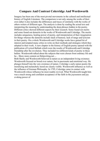 Compare And Contrast Colerridge And Wordsworth
Imagery has been one of the most pivotal movements in the cultural and intellectual
history of English Literature. The comparison is not only among the works of their
own rather it also includes the differences and traces of similarity with the works of
others writers of different ages. The analysis is done by reading the actual text and
interpreting the meaning by understanding the deep phrases hidden in the poetry.
Different critics showed different aspects by their research. Some found out merits
and some found out demerits in the works of Wordsworth and Coleridge. The merits
includes uniqueness, healing power of poetry, and interpretation of their imagination
for things whereas the demerits include slack of humour, lack of range and lyricism
in their poetry. On a whole Wordsworth and Coleridge works have gained lot of
interest and tempted many critics to write on their methods and strategies which they
adopted in their work. A new chapter in the history of English poetry opened with the
publication of Lyrical Ballads which were the results of Wordsworth and Coleridge
friendship after the revolution. They included two different kinds of poetry in these
ballets. Wordsworth talked about the subjects that were chosen from ordinary life and
he... Show more content on Helpwriting.net ...
Both Shelly and Wordsworth believed in nature as an independent living existence.
Wordsworth focused on brood over nature, but in passionate and emotional way. He
plunges himself into the very existence of nature. Coleridge s early nature poetry the
moralizing and melancholy mood are clearly visible. Wordsworth influence as well as
the influence of German Philosophy. In 1795, Coleridge came in contact with
Wordsworth whose influence he most readily revived. What Wordsworth taught him
was a much strong and confident acceptance of the faith in the joyousness and joy
evoking power of
 
