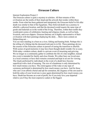 Etruscan Culture
Internet Exploration Project 2
The Etruscan culture is quite a mystery to scholars. All that remains of this
civilization are the tombs of their dead and the artwork that resides within these
tombs. From what has been gathered and interpreted, the Etruscans belief in life after
death was similar to that of the Egyptians. They believed death was a journey to
afterlife, a physical location, and that the deceased would require the same type of
goods and materials as in the world of the living. Therefore, within their tombs they
would paint scenes of celebration, hunting and religious rituals, as well as beds,
livestock, and even slippers. Etruscan funerary art is highly representative of their
civilization with their paintings displaying the daily ... Show more content on
Helpwriting.net ...
You see men standing in a boat on a river, fishing and hunting birds. Perhaps this is
the telling of a fishing trip the deceased took part in in life. These paintings device
the essence of the Etruscans culture in pursuit of easing the transition to afterlife.
With scenes of good memories it may have been thought death wouldn t be so scary.
With today s modern culture, death is a private event of mourning and grieving.
We no longer as a community gather to celebrate the life of a late neighbor, instead
this event is intended for family and close friends. We either bury our loved ones
in a local cemetery or have their remains cremated and kept in an urn for viewing.
The rituals performed by individuals in the event of a death have become
superficial with a lack of meaning. The size of a headstone is only determined by
how much money you have. The extravagance of the wake or any type of
ceremony performed is determined by how much money you have. And for those
who can t even afford a burial and opt for cremation, the elegance of the urn used to
hold the ashes of your loved one is once again determined by how much money you
have. Death has become an event of profit, for if you truly love your departed
relative you ll buy the most expensive casket or the biggest
 