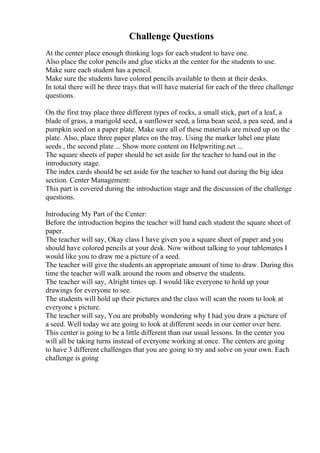 Challenge Questions
At the center place enough thinking logs for each student to have one.
Also place the color pencils and glue sticks at the center for the students to use.
Make sure each student has a pencil.
Make sure the students have colored pencils available to them at their desks.
In total there will be three trays that will have material for each of the three challenge
questions.
On the first tray place three different types of rocks, a small stick, part of a leaf, a
blade of grass, a marigold seed, a sunflower seed, a lima bean seed, a pea seed, and a
pumpkin seed on a paper plate. Make sure all of these materials are mixed up on the
plate. Also, place three paper plates on the tray. Using the marker label one plate
seeds , the second plate ... Show more content on Helpwriting.net ...
The square sheets of paper should be set aside for the teacher to hand out in the
introductory stage.
The index cards should be set aside for the teacher to hand out during the big idea
section. Center Management:
This part is covered during the introduction stage and the discussion of the challenge
questions.
Introducing My Part of the Center:
Before the introduction begins the teacher will hand each student the square sheet of
paper.
The teacher will say, Okay class I have given you a square sheet of paper and you
should have colored pencils at your desk. Now without talking to your tablemates I
would like you to draw me a picture of a seed.
The teacher will give the students an appropriate amount of time to draw. During this
time the teacher will walk around the room and observe the students.
The teacher will say, Alright times up. I would like everyone to hold up your
drawings for everyone to see.
The students will hold up their pictures and the class will scan the room to look at
everyone s picture.
The teacher will say, You are probably wondering why I had you draw a picture of
a seed. Well today we are going to look at different seeds in our center over here.
This center is going to be a little different than our usual lessons. In the center you
will all be taking turns instead of everyone working at once. The centers are going
to have 3 different challenges that you are going to try and solve on your own. Each
challenge is going
 