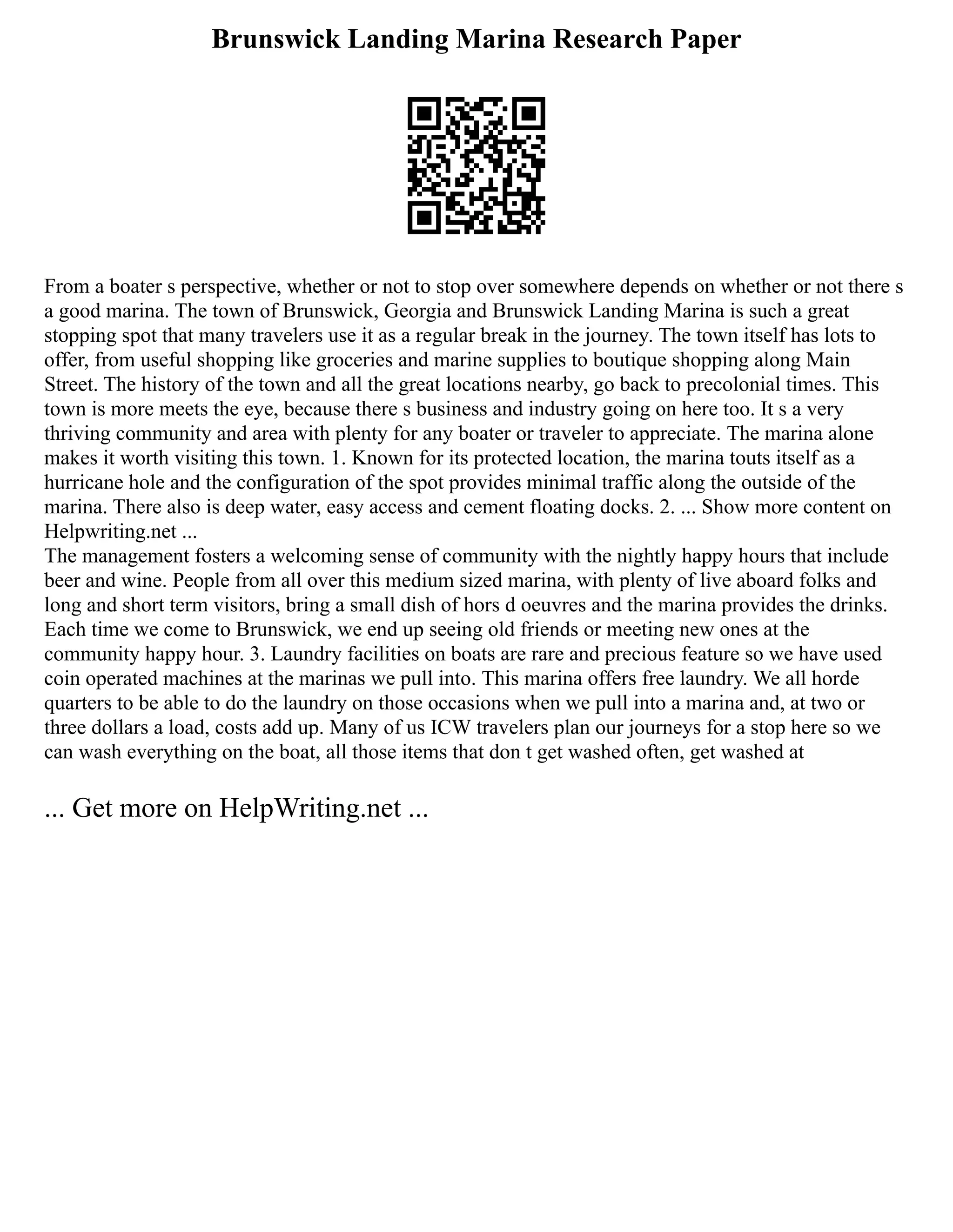 Brunswick Landing Marina Research Paper
From a boater s perspective, whether or not to stop over somewhere depends on whether or not there s
a good marina. The town of Brunswick, Georgia and Brunswick Landing Marina is such a great
stopping spot that many travelers use it as a regular break in the journey. The town itself has lots to
offer, from useful shopping like groceries and marine supplies to boutique shopping along Main
Street. The history of the town and all the great locations nearby, go back to precolonial times. This
town is more meets the eye, because there s business and industry going on here too. It s a very
thriving community and area with plenty for any boater or traveler to appreciate. The marina alone
makes it worth visiting this town. 1. Known for its protected location, the marina touts itself as a
hurricane hole and the configuration of the spot provides minimal traffic along the outside of the
marina. There also is deep water, easy access and cement floating docks. 2. ... Show more content on
Helpwriting.net ...
The management fosters a welcoming sense of community with the nightly happy hours that include
beer and wine. People from all over this medium sized marina, with plenty of live aboard folks and
long and short term visitors, bring a small dish of hors d oeuvres and the marina provides the drinks.
Each time we come to Brunswick, we end up seeing old friends or meeting new ones at the
community happy hour. 3. Laundry facilities on boats are rare and precious feature so we have used
coin operated machines at the marinas we pull into. This marina offers free laundry. We all horde
quarters to be able to do the laundry on those occasions when we pull into a marina and, at two or
three dollars a load, costs add up. Many of us ICW travelers plan our journeys for a stop here so we
can wash everything on the boat, all those items that don t get washed often, get washed at
... Get more on HelpWriting.net ...
 