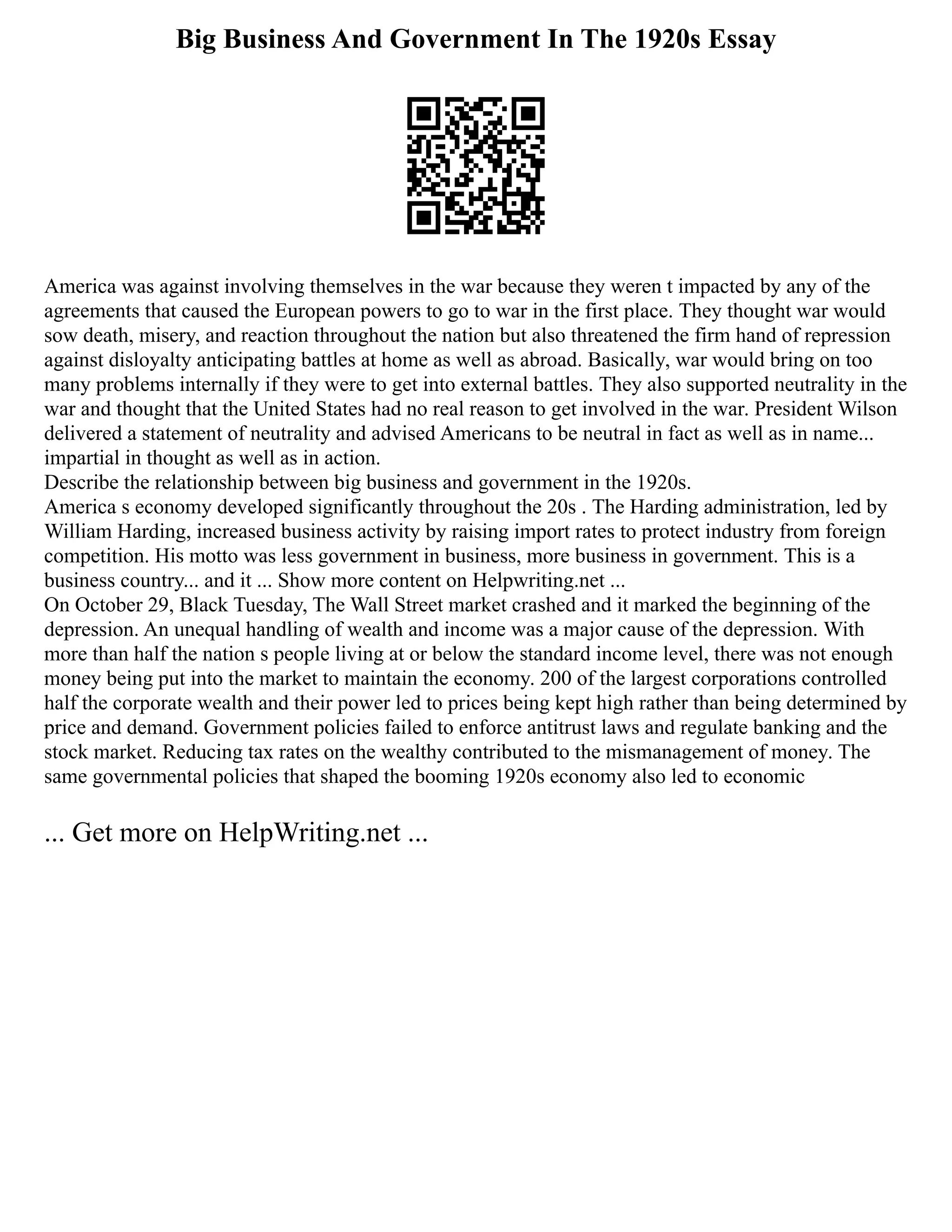 Big Business And Government In The 1920s Essay
America was against involving themselves in the war because they weren t impacted by any of the
agreements that caused the European powers to go to war in the first place. They thought war would
sow death, misery, and reaction throughout the nation but also threatened the firm hand of repression
against disloyalty anticipating battles at home as well as abroad. Basically, war would bring on too
many problems internally if they were to get into external battles. They also supported neutrality in the
war and thought that the United States had no real reason to get involved in the war. President Wilson
delivered a statement of neutrality and advised Americans to be neutral in fact as well as in name...
impartial in thought as well as in action.
Describe the relationship between big business and government in the 1920s.
America s economy developed significantly throughout the 20s . The Harding administration, led by
William Harding, increased business activity by raising import rates to protect industry from foreign
competition. His motto was less government in business, more business in government. This is a
business country... and it ... Show more content on Helpwriting.net ...
On October 29, Black Tuesday, The Wall Street market crashed and it marked the beginning of the
depression. An unequal handling of wealth and income was a major cause of the depression. With
more than half the nation s people living at or below the standard income level, there was not enough
money being put into the market to maintain the economy. 200 of the largest corporations controlled
half the corporate wealth and their power led to prices being kept high rather than being determined by
price and demand. Government policies failed to enforce antitrust laws and regulate banking and the
stock market. Reducing tax rates on the wealthy contributed to the mismanagement of money. The
same governmental policies that shaped the booming 1920s economy also led to economic
... Get more on HelpWriting.net ...
 