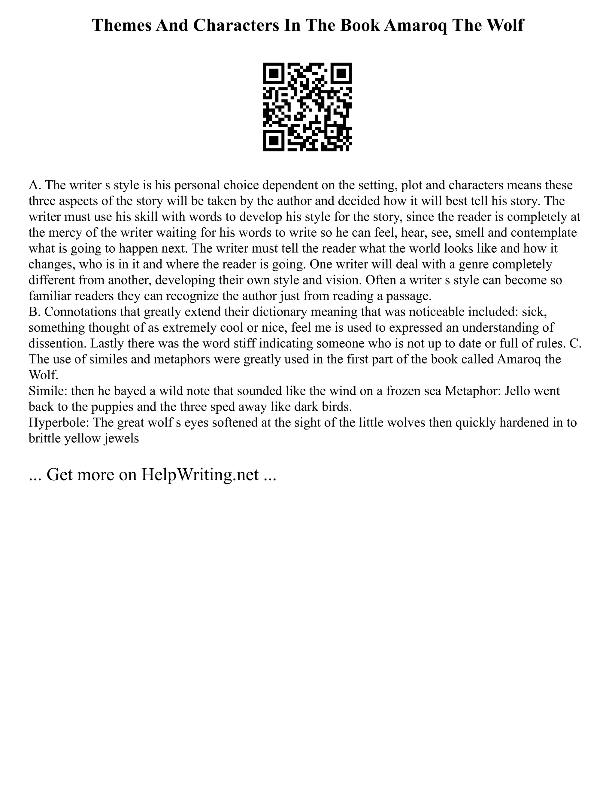 Themes And Characters In The Book Amaroq The Wolf
A. The writer s style is his personal choice dependent on the setting, plot and characters means these
three aspects of the story will be taken by the author and decided how it will best tell his story. The
writer must use his skill with words to develop his style for the story, since the reader is completely at
the mercy of the writer waiting for his words to write so he can feel, hear, see, smell and contemplate
what is going to happen next. The writer must tell the reader what the world looks like and how it
changes, who is in it and where the reader is going. One writer will deal with a genre completely
different from another, developing their own style and vision. Often a writer s style can become so
familiar readers they can recognize the author just from reading a passage.
B. Connotations that greatly extend their dictionary meaning that was noticeable included: sick,
something thought of as extremely cool or nice, feel me is used to expressed an understanding of
dissention. Lastly there was the word stiff indicating someone who is not up to date or full of rules. C.
The use of similes and metaphors were greatly used in the first part of the book called Amaroq the
Wolf.
Simile: then he bayed a wild note that sounded like the wind on a frozen sea Metaphor: Jello went
back to the puppies and the three sped away like dark birds.
Hyperbole: The great wolf s eyes softened at the sight of the little wolves then quickly hardened in to
brittle yellow jewels
... Get more on HelpWriting.net ...
 