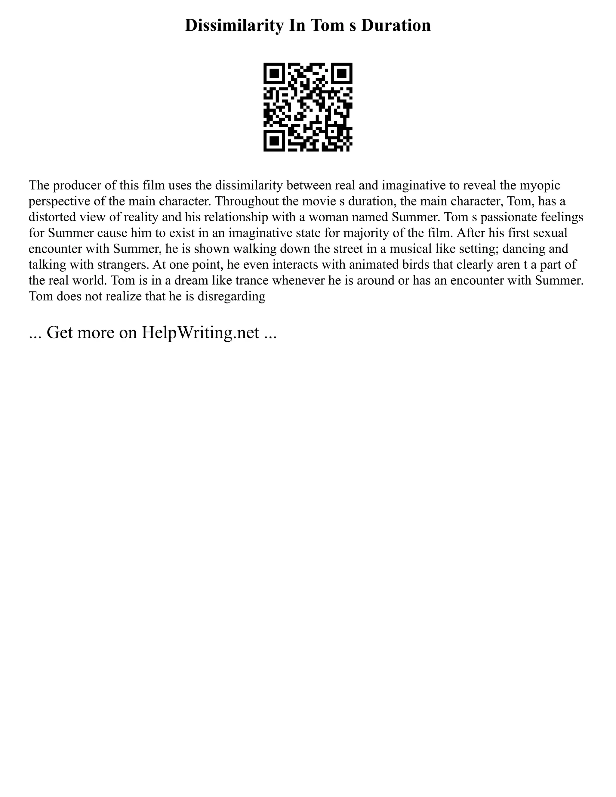Dissimilarity In Tom s Duration
The producer of this film uses the dissimilarity between real and imaginative to reveal the myopic
perspective of the main character. Throughout the movie s duration, the main character, Tom, has a
distorted view of reality and his relationship with a woman named Summer. Tom s passionate feelings
for Summer cause him to exist in an imaginative state for majority of the film. After his first sexual
encounter with Summer, he is shown walking down the street in a musical like setting; dancing and
talking with strangers. At one point, he even interacts with animated birds that clearly aren t a part of
the real world. Tom is in a dream like trance whenever he is around or has an encounter with Summer.
Tom does not realize that he is disregarding
... Get more on HelpWriting.net ...
 