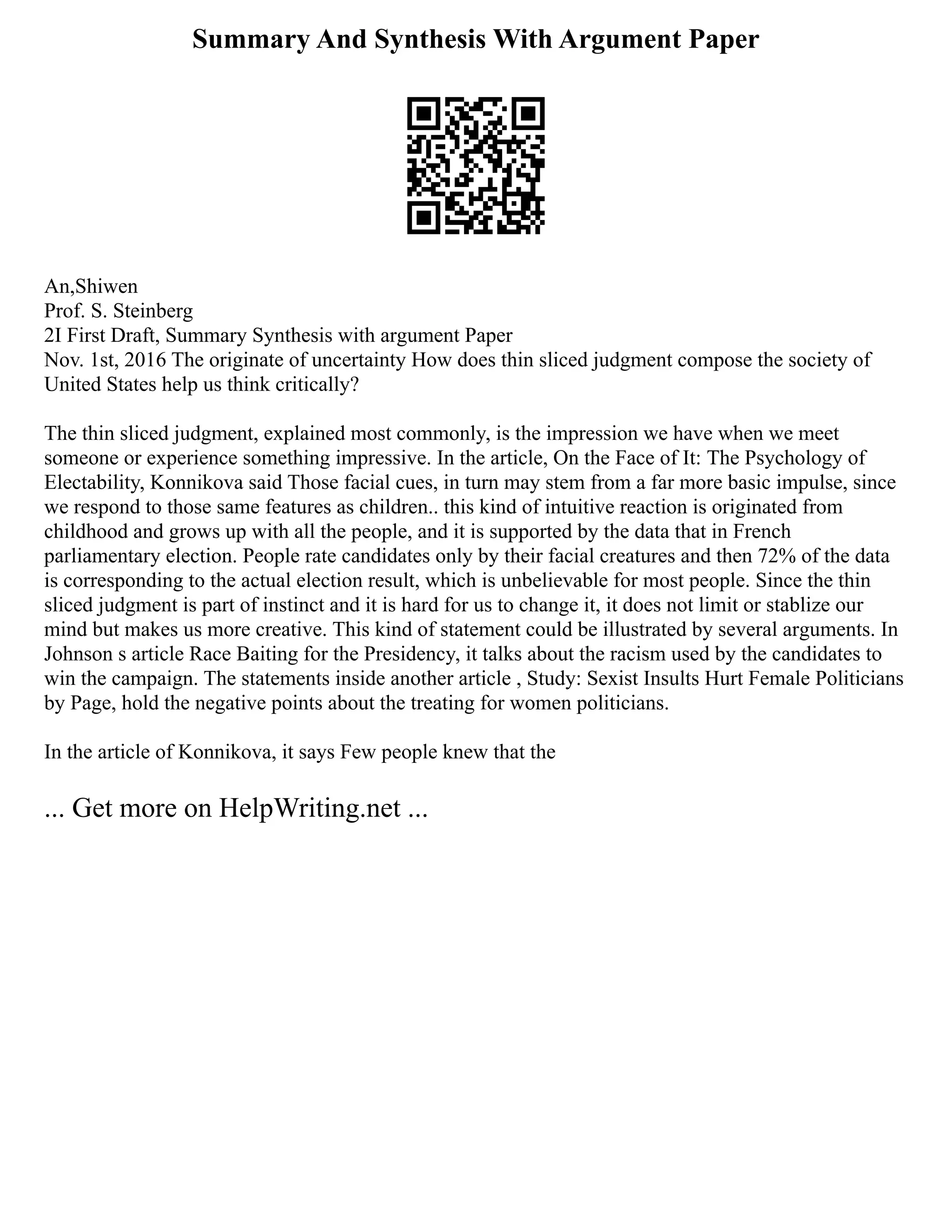 Summary And Synthesis With Argument Paper
An,Shiwen
Prof. S. Steinberg
2I First Draft, Summary Synthesis with argument Paper
Nov. 1st, 2016 The originate of uncertainty How does thin sliced judgment compose the society of
United States help us think critically?
The thin sliced judgment, explained most commonly, is the impression we have when we meet
someone or experience something impressive. In the article, On the Face of It: The Psychology of
Electability, Konnikova said Those facial cues, in turn may stem from a far more basic impulse, since
we respond to those same features as children.. this kind of intuitive reaction is originated from
childhood and grows up with all the people, and it is supported by the data that in French
parliamentary election. People rate candidates only by their facial creatures and then 72% of the data
is corresponding to the actual election result, which is unbelievable for most people. Since the thin
sliced judgment is part of instinct and it is hard for us to change it, it does not limit or stablize our
mind but makes us more creative. This kind of statement could be illustrated by several arguments. In
Johnson s article Race Baiting for the Presidency, it talks about the racism used by the candidates to
win the campaign. The statements inside another article , Study: Sexist Insults Hurt Female Politicians
by Page, hold the negative points about the treating for women politicians.
In the article of Konnikova, it says Few people knew that the
... Get more on HelpWriting.net ...
 