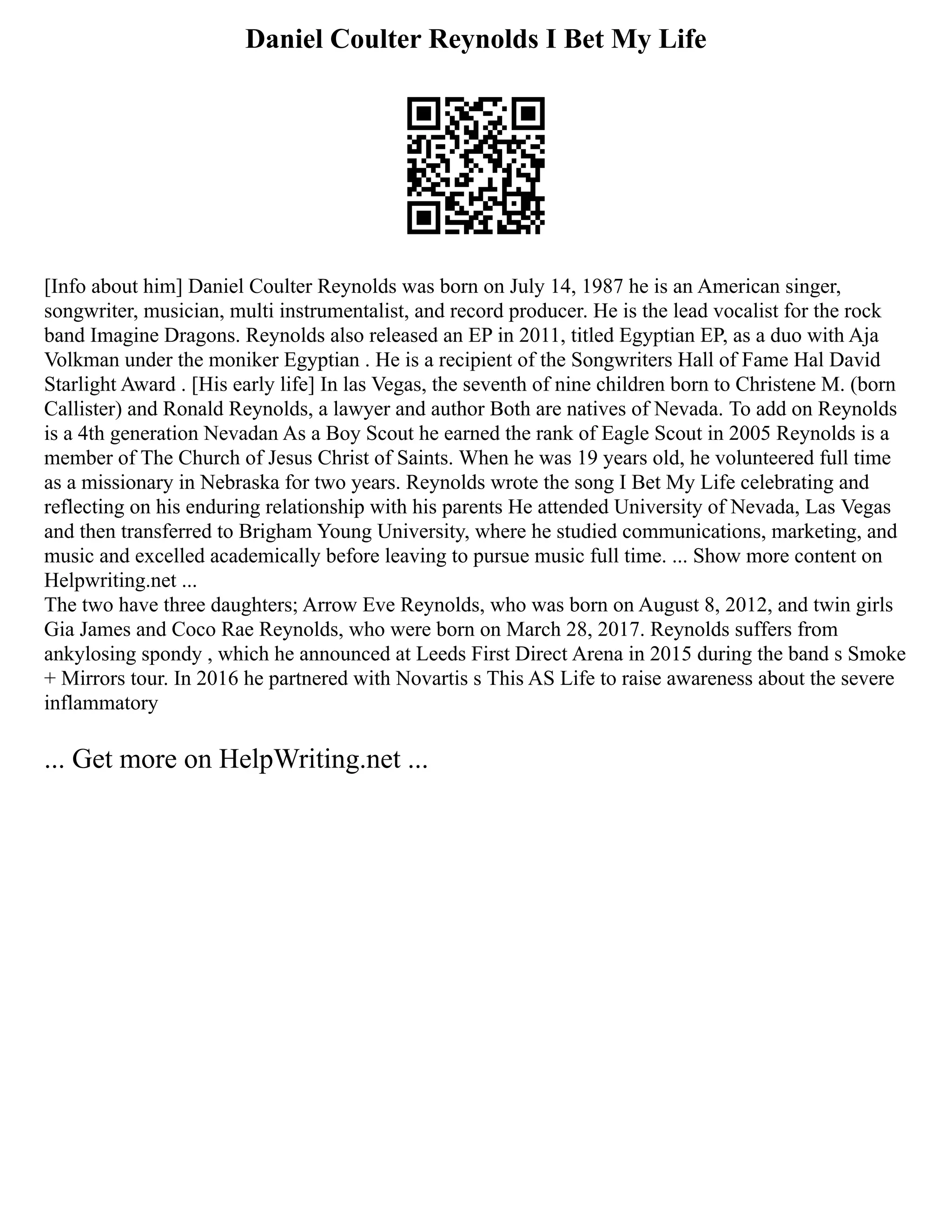 Daniel Coulter Reynolds I Bet My Life
[Info about him] Daniel Coulter Reynolds was born on July 14, 1987 he is an American singer,
songwriter, musician, multi instrumentalist, and record producer. He is the lead vocalist for the rock
band Imagine Dragons. Reynolds also released an EP in 2011, titled Egyptian EP, as a duo with Aja
Volkman under the moniker Egyptian . He is a recipient of the Songwriters Hall of Fame Hal David
Starlight Award . [His early life] In las Vegas, the seventh of nine children born to Christene M. (born
Callister) and Ronald Reynolds, a lawyer and author Both are natives of Nevada. To add on Reynolds
is a 4th generation Nevadan As a Boy Scout he earned the rank of Eagle Scout in 2005 Reynolds is a
member of The Church of Jesus Christ of Saints. When he was 19 years old, he volunteered full time
as a missionary in Nebraska for two years. Reynolds wrote the song I Bet My Life celebrating and
reflecting on his enduring relationship with his parents He attended University of Nevada, Las Vegas
and then transferred to Brigham Young University, where he studied communications, marketing, and
music and excelled academically before leaving to pursue music full time. ... Show more content on
Helpwriting.net ...
The two have three daughters; Arrow Eve Reynolds, who was born on August 8, 2012, and twin girls
Gia James and Coco Rae Reynolds, who were born on March 28, 2017. Reynolds suffers from
ankylosing spondy , which he announced at Leeds First Direct Arena in 2015 during the band s Smoke
+ Mirrors tour. In 2016 he partnered with Novartis s This AS Life to raise awareness about the severe
inflammatory
... Get more on HelpWriting.net ...
 