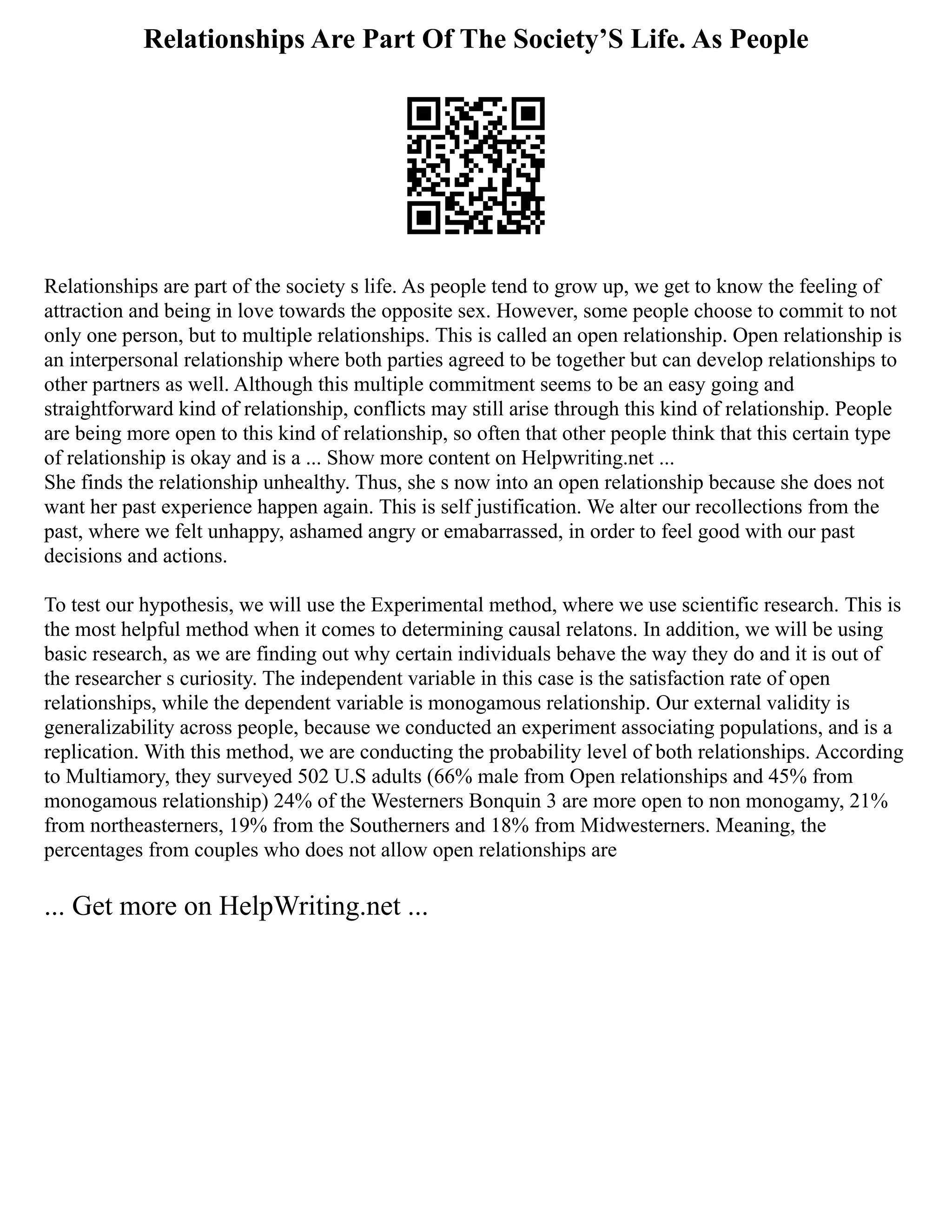 Relationships Are Part Of The Society’S Life. As People
Relationships are part of the society s life. As people tend to grow up, we get to know the feeling of
attraction and being in love towards the opposite sex. However, some people choose to commit to not
only one person, but to multiple relationships. This is called an open relationship. Open relationship is
an interpersonal relationship where both parties agreed to be together but can develop relationships to
other partners as well. Although this multiple commitment seems to be an easy going and
straightforward kind of relationship, conflicts may still arise through this kind of relationship. People
are being more open to this kind of relationship, so often that other people think that this certain type
of relationship is okay and is a ... Show more content on Helpwriting.net ...
She finds the relationship unhealthy. Thus, she s now into an open relationship because she does not
want her past experience happen again. This is self justification. We alter our recollections from the
past, where we felt unhappy, ashamed angry or emabarrassed, in order to feel good with our past
decisions and actions.
To test our hypothesis, we will use the Experimental method, where we use scientific research. This is
the most helpful method when it comes to determining causal relatons. In addition, we will be using
basic research, as we are finding out why certain individuals behave the way they do and it is out of
the researcher s curiosity. The independent variable in this case is the satisfaction rate of open
relationships, while the dependent variable is monogamous relationship. Our external validity is
generalizability across people, because we conducted an experiment associating populations, and is a
replication. With this method, we are conducting the probability level of both relationships. According
to Multiamory, they surveyed 502 U.S adults (66% male from Open relationships and 45% from
monogamous relationship) 24% of the Westerners Bonquin 3 are more open to non monogamy, 21%
from northeasterners, 19% from the Southerners and 18% from Midwesterners. Meaning, the
percentages from couples who does not allow open relationships are
... Get more on HelpWriting.net ...
 