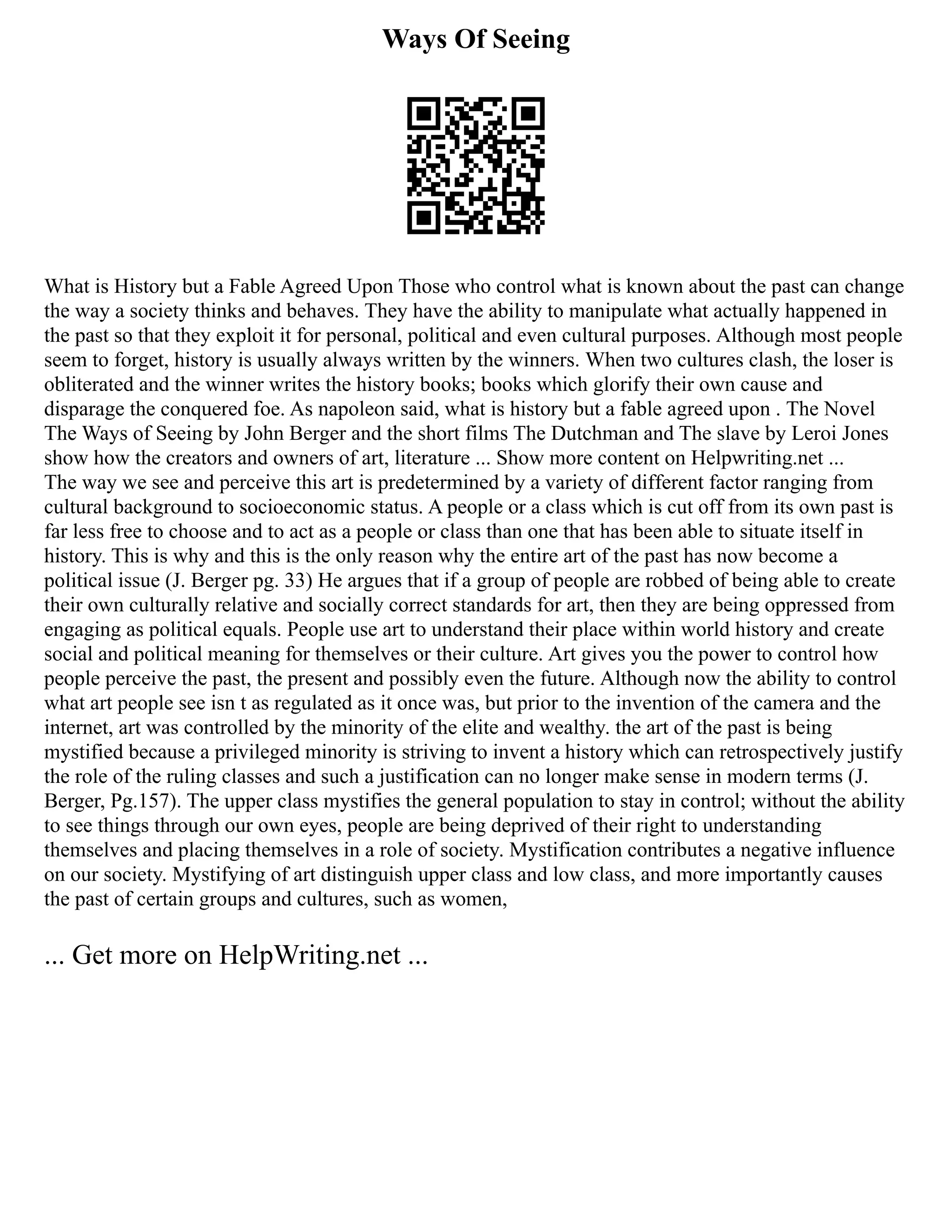 Ways Of Seeing
What is History but a Fable Agreed Upon Those who control what is known about the past can change
the way a society thinks and behaves. They have the ability to manipulate what actually happened in
the past so that they exploit it for personal, political and even cultural purposes. Although most people
seem to forget, history is usually always written by the winners. When two cultures clash, the loser is
obliterated and the winner writes the history books; books which glorify their own cause and
disparage the conquered foe. As napoleon said, what is history but a fable agreed upon . The Novel
The Ways of Seeing by John Berger and the short films The Dutchman and The slave by Leroi Jones
show how the creators and owners of art, literature ... Show more content on Helpwriting.net ...
The way we see and perceive this art is predetermined by a variety of different factor ranging from
cultural background to socioeconomic status. A people or a class which is cut off from its own past is
far less free to choose and to act as a people or class than one that has been able to situate itself in
history. This is why and this is the only reason why the entire art of the past has now become a
political issue (J. Berger pg. 33) He argues that if a group of people are robbed of being able to create
their own culturally relative and socially correct standards for art, then they are being oppressed from
engaging as political equals. People use art to understand their place within world history and create
social and political meaning for themselves or their culture. Art gives you the power to control how
people perceive the past, the present and possibly even the future. Although now the ability to control
what art people see isn t as regulated as it once was, but prior to the invention of the camera and the
internet, art was controlled by the minority of the elite and wealthy. the art of the past is being
mystified because a privileged minority is striving to invent a history which can retrospectively justify
the role of the ruling classes and such a justification can no longer make sense in modern terms (J.
Berger, Pg.157). The upper class mystifies the general population to stay in control; without the ability
to see things through our own eyes, people are being deprived of their right to understanding
themselves and placing themselves in a role of society. Mystification contributes a negative influence
on our society. Mystifying of art distinguish upper class and low class, and more importantly causes
the past of certain groups and cultures, such as women,
... Get more on HelpWriting.net ...
 