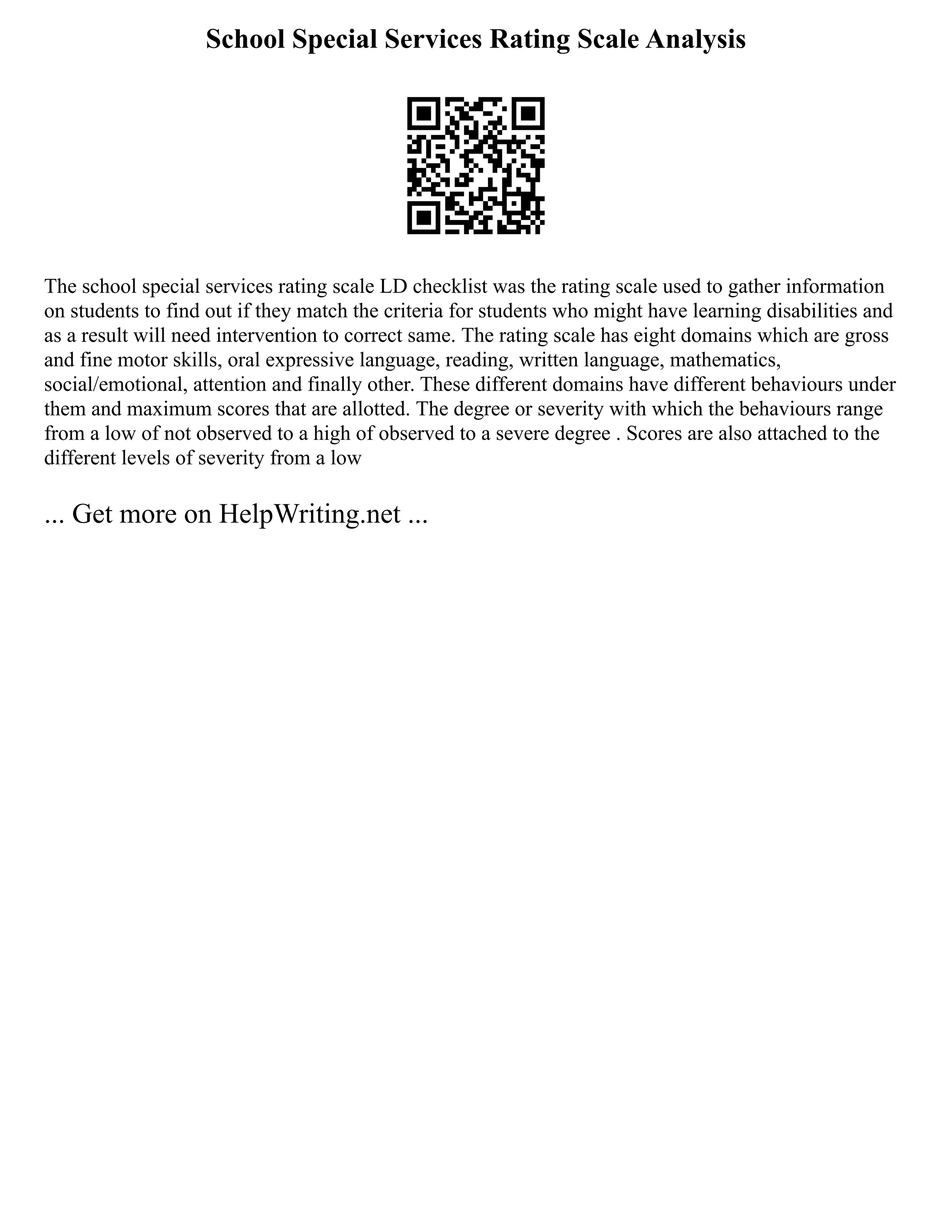 School Special Services Rating Scale Analysis
The school special services rating scale LD checklist was the rating scale used to gather information
on students to find out if they match the criteria for students who might have learning disabilities and
as a result will need intervention to correct same. The rating scale has eight domains which are gross
and fine motor skills, oral expressive language, reading, written language, mathematics,
social/emotional, attention and finally other. These different domains have different behaviours under
them and maximum scores that are allotted. The degree or severity with which the behaviours range
from a low of not observed to a high of observed to a severe degree . Scores are also attached to the
different levels of severity from a low
... Get more on HelpWriting.net ...
 