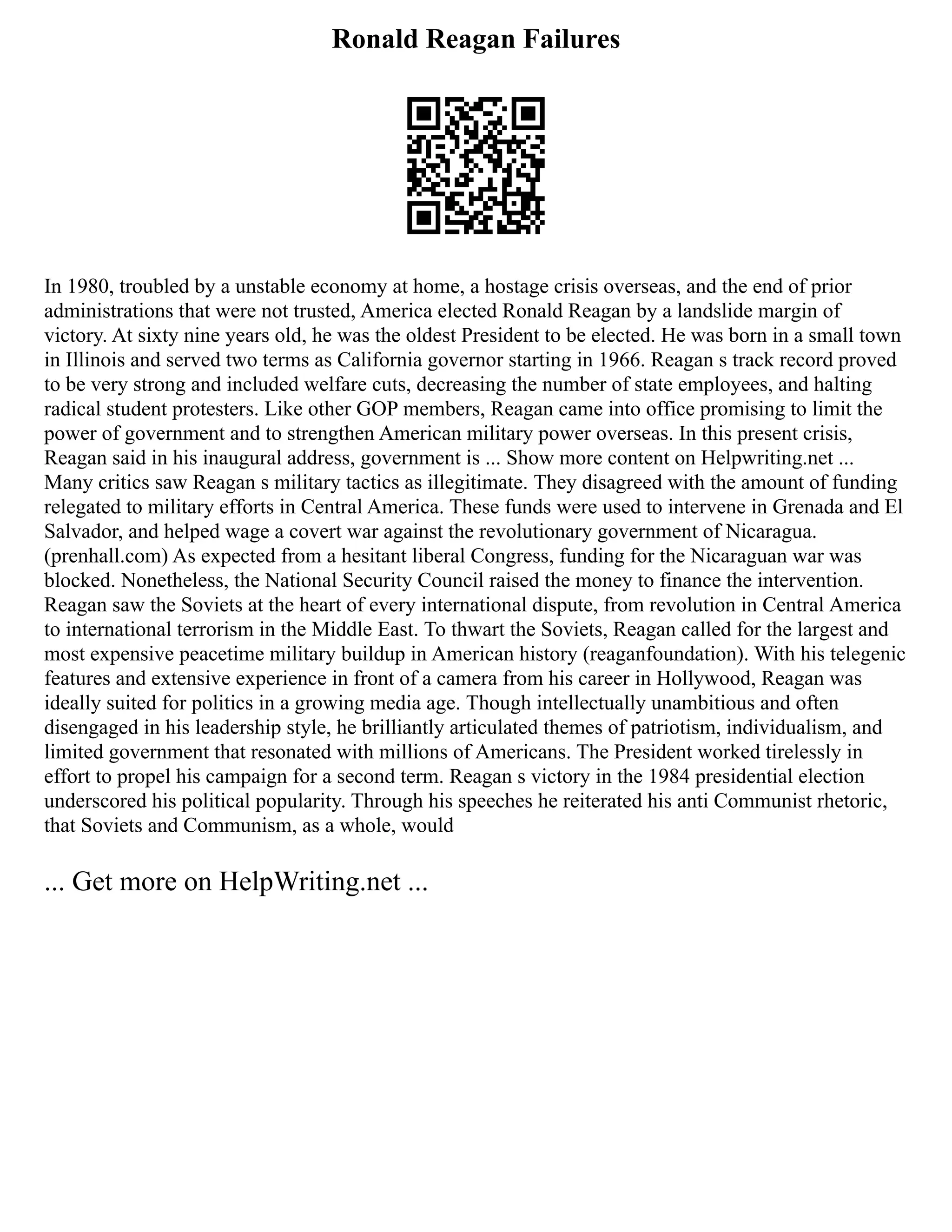 Ronald Reagan Failures
In 1980, troubled by a unstable economy at home, a hostage crisis overseas, and the end of prior
administrations that were not trusted, America elected Ronald Reagan by a landslide margin of
victory. At sixty nine years old, he was the oldest President to be elected. He was born in a small town
in Illinois and served two terms as California governor starting in 1966. Reagan s track record proved
to be very strong and included welfare cuts, decreasing the number of state employees, and halting
radical student protesters. Like other GOP members, Reagan came into office promising to limit the
power of government and to strengthen American military power overseas. In this present crisis,
Reagan said in his inaugural address, government is ... Show more content on Helpwriting.net ...
Many critics saw Reagan s military tactics as illegitimate. They disagreed with the amount of funding
relegated to military efforts in Central America. These funds were used to intervene in Grenada and El
Salvador, and helped wage a covert war against the revolutionary government of Nicaragua.
(prenhall.com) As expected from a hesitant liberal Congress, funding for the Nicaraguan war was
blocked. Nonetheless, the National Security Council raised the money to finance the intervention.
Reagan saw the Soviets at the heart of every international dispute, from revolution in Central America
to international terrorism in the Middle East. To thwart the Soviets, Reagan called for the largest and
most expensive peacetime military buildup in American history (reaganfoundation). With his telegenic
features and extensive experience in front of a camera from his career in Hollywood, Reagan was
ideally suited for politics in a growing media age. Though intellectually unambitious and often
disengaged in his leadership style, he brilliantly articulated themes of patriotism, individualism, and
limited government that resonated with millions of Americans. The President worked tirelessly in
effort to propel his campaign for a second term. Reagan s victory in the 1984 presidential election
underscored his political popularity. Through his speeches he reiterated his anti Communist rhetoric,
that Soviets and Communism, as a whole, would
... Get more on HelpWriting.net ...
 