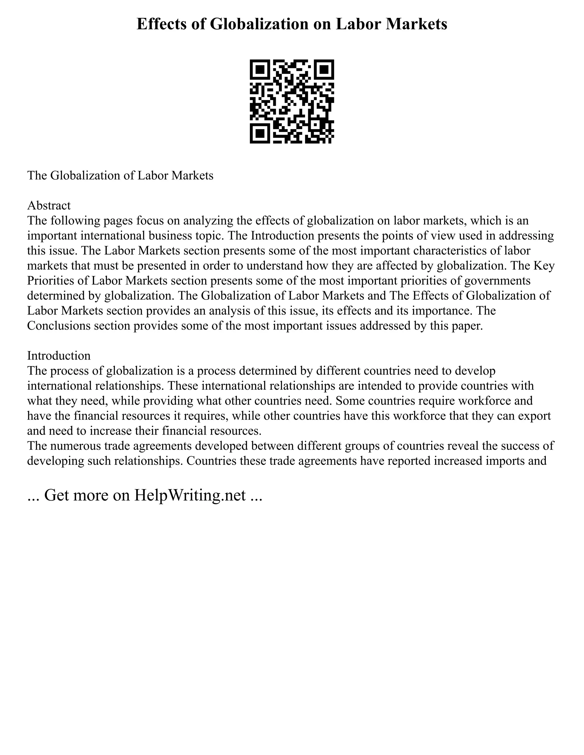 Effects of Globalization on Labor Markets
The Globalization of Labor Markets
Abstract
The following pages focus on analyzing the effects of globalization on labor markets, which is an
important international business topic. The Introduction presents the points of view used in addressing
this issue. The Labor Markets section presents some of the most important characteristics of labor
markets that must be presented in order to understand how they are affected by globalization. The Key
Priorities of Labor Markets section presents some of the most important priorities of governments
determined by globalization. The Globalization of Labor Markets and The Effects of Globalization of
Labor Markets section provides an analysis of this issue, its effects and its importance. The
Conclusions section provides some of the most important issues addressed by this paper.
Introduction
The process of globalization is a process determined by different countries need to develop
international relationships. These international relationships are intended to provide countries with
what they need, while providing what other countries need. Some countries require workforce and
have the financial resources it requires, while other countries have this workforce that they can export
and need to increase their financial resources.
The numerous trade agreements developed between different groups of countries reveal the success of
developing such relationships. Countries these trade agreements have reported increased imports and
... Get more on HelpWriting.net ...
 