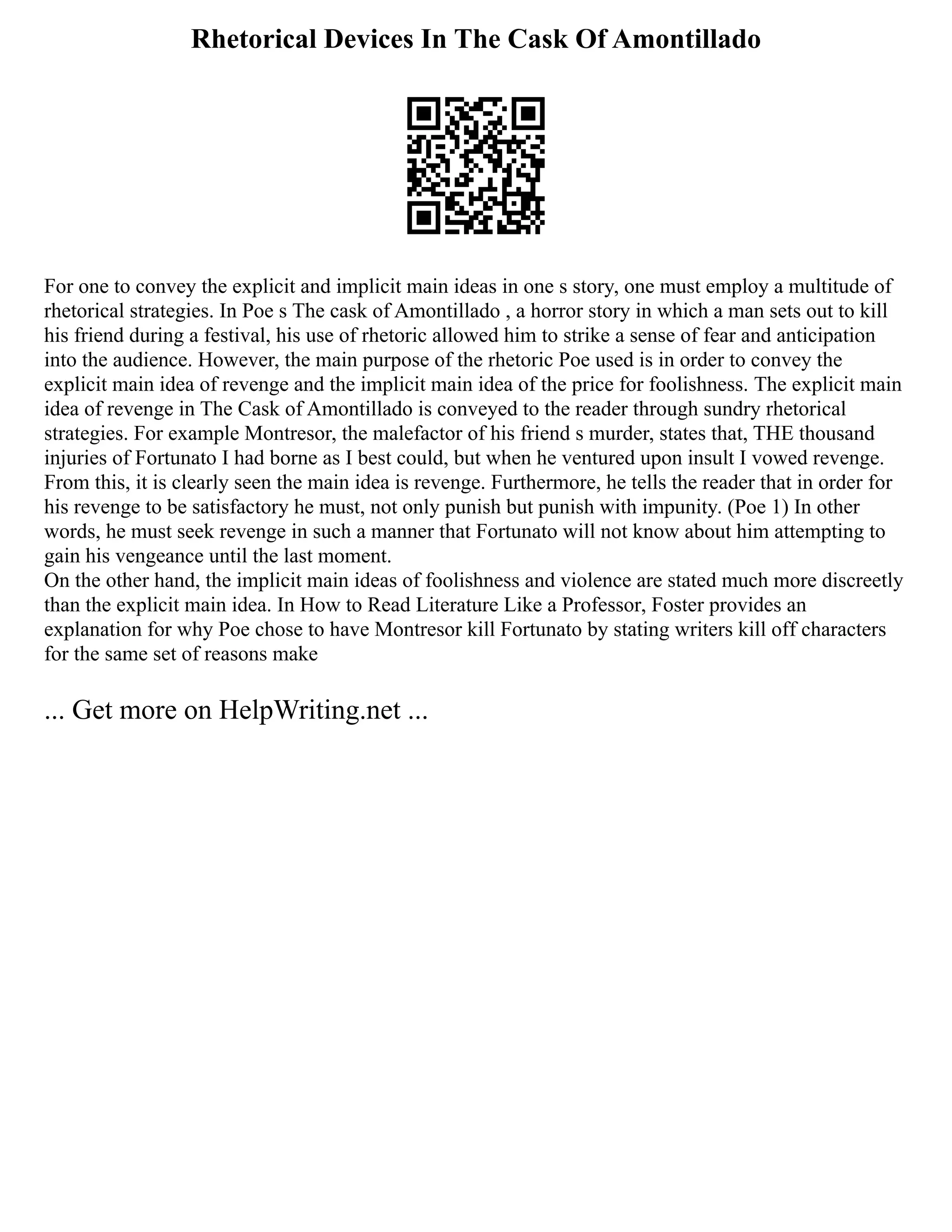Rhetorical Devices In The Cask Of Amontillado
For one to convey the explicit and implicit main ideas in one s story, one must employ a multitude of
rhetorical strategies. In Poe s The cask of Amontillado , a horror story in which a man sets out to kill
his friend during a festival, his use of rhetoric allowed him to strike a sense of fear and anticipation
into the audience. However, the main purpose of the rhetoric Poe used is in order to convey the
explicit main idea of revenge and the implicit main idea of the price for foolishness. The explicit main
idea of revenge in The Cask of Amontillado is conveyed to the reader through sundry rhetorical
strategies. For example Montresor, the malefactor of his friend s murder, states that, THE thousand
injuries of Fortunato I had borne as I best could, but when he ventured upon insult I vowed revenge.
From this, it is clearly seen the main idea is revenge. Furthermore, he tells the reader that in order for
his revenge to be satisfactory he must, not only punish but punish with impunity. (Poe 1) In other
words, he must seek revenge in such a manner that Fortunato will not know about him attempting to
gain his vengeance until the last moment.
On the other hand, the implicit main ideas of foolishness and violence are stated much more discreetly
than the explicit main idea. In How to Read Literature Like a Professor, Foster provides an
explanation for why Poe chose to have Montresor kill Fortunato by stating writers kill off characters
for the same set of reasons make
... Get more on HelpWriting.net ...
 