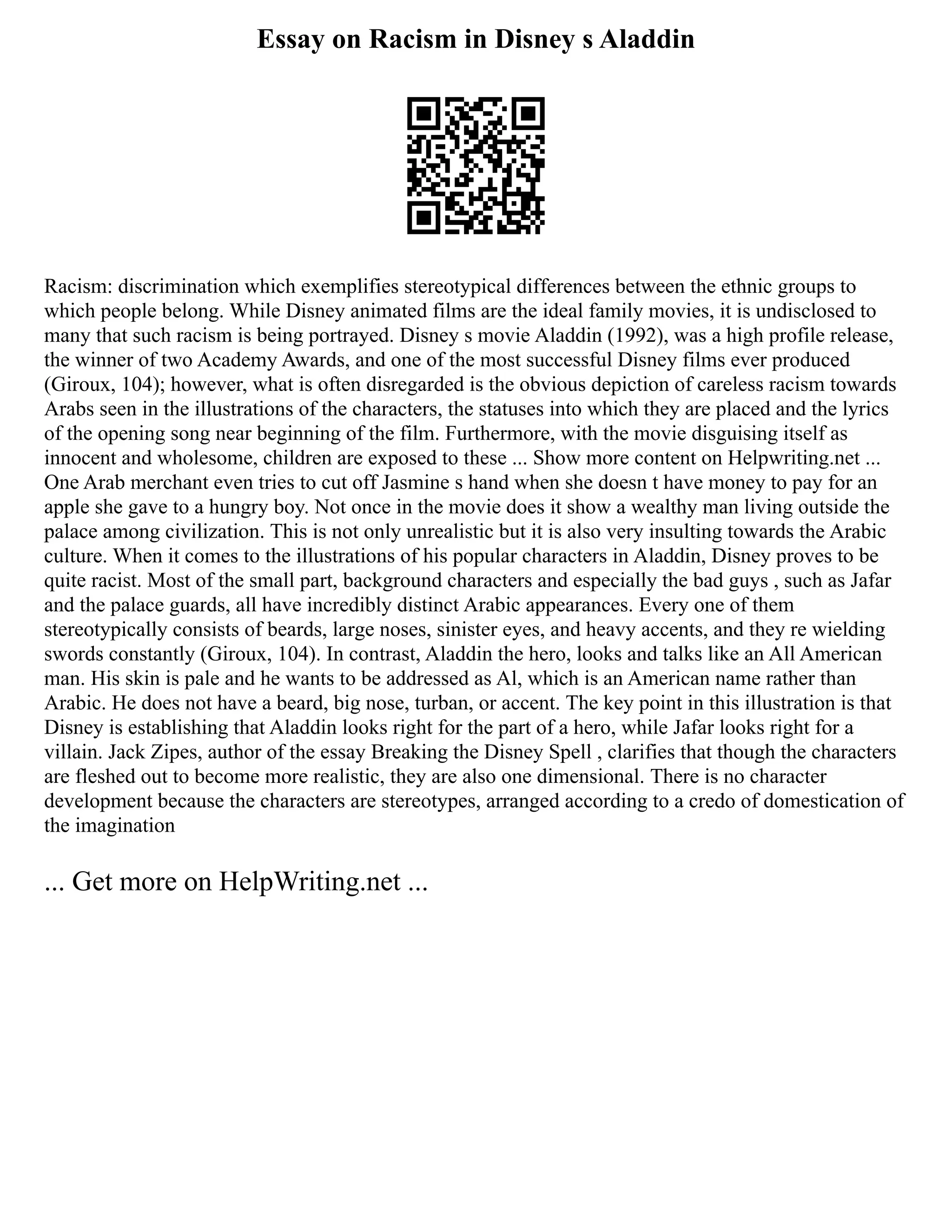 Essay on Racism in Disney s Aladdin
Racism: discrimination which exemplifies stereotypical differences between the ethnic groups to
which people belong. While Disney animated films are the ideal family movies, it is undisclosed to
many that such racism is being portrayed. Disney s movie Aladdin (1992), was a high profile release,
the winner of two Academy Awards, and one of the most successful Disney films ever produced
(Giroux, 104); however, what is often disregarded is the obvious depiction of careless racism towards
Arabs seen in the illustrations of the characters, the statuses into which they are placed and the lyrics
of the opening song near beginning of the film. Furthermore, with the movie disguising itself as
innocent and wholesome, children are exposed to these ... Show more content on Helpwriting.net ...
One Arab merchant even tries to cut off Jasmine s hand when she doesn t have money to pay for an
apple she gave to a hungry boy. Not once in the movie does it show a wealthy man living outside the
palace among civilization. This is not only unrealistic but it is also very insulting towards the Arabic
culture. When it comes to the illustrations of his popular characters in Aladdin, Disney proves to be
quite racist. Most of the small part, background characters and especially the bad guys , such as Jafar
and the palace guards, all have incredibly distinct Arabic appearances. Every one of them
stereotypically consists of beards, large noses, sinister eyes, and heavy accents, and they re wielding
swords constantly (Giroux, 104). In contrast, Aladdin the hero, looks and talks like an All American
man. His skin is pale and he wants to be addressed as Al, which is an American name rather than
Arabic. He does not have a beard, big nose, turban, or accent. The key point in this illustration is that
Disney is establishing that Aladdin looks right for the part of a hero, while Jafar looks right for a
villain. Jack Zipes, author of the essay Breaking the Disney Spell , clarifies that though the characters
are fleshed out to become more realistic, they are also one dimensional. There is no character
development because the characters are stereotypes, arranged according to a credo of domestication of
the imagination
... Get more on HelpWriting.net ...
 