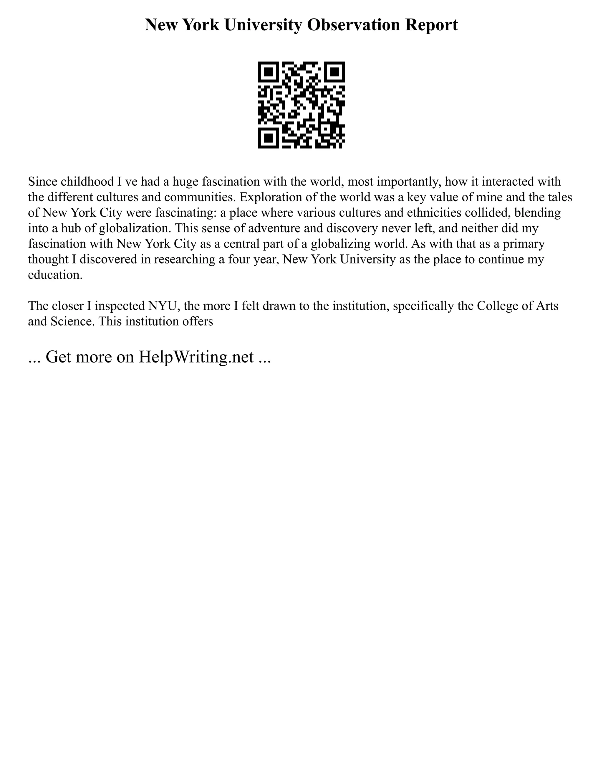 New York University Observation Report
Since childhood I ve had a huge fascination with the world, most importantly, how it interacted with
the different cultures and communities. Exploration of the world was a key value of mine and the tales
of New York City were fascinating: a place where various cultures and ethnicities collided, blending
into a hub of globalization. This sense of adventure and discovery never left, and neither did my
fascination with New York City as a central part of a globalizing world. As with that as a primary
thought I discovered in researching a four year, New York University as the place to continue my
education.
The closer I inspected NYU, the more I felt drawn to the institution, specifically the College of Arts
and Science. This institution offers
... Get more on HelpWriting.net ...
 