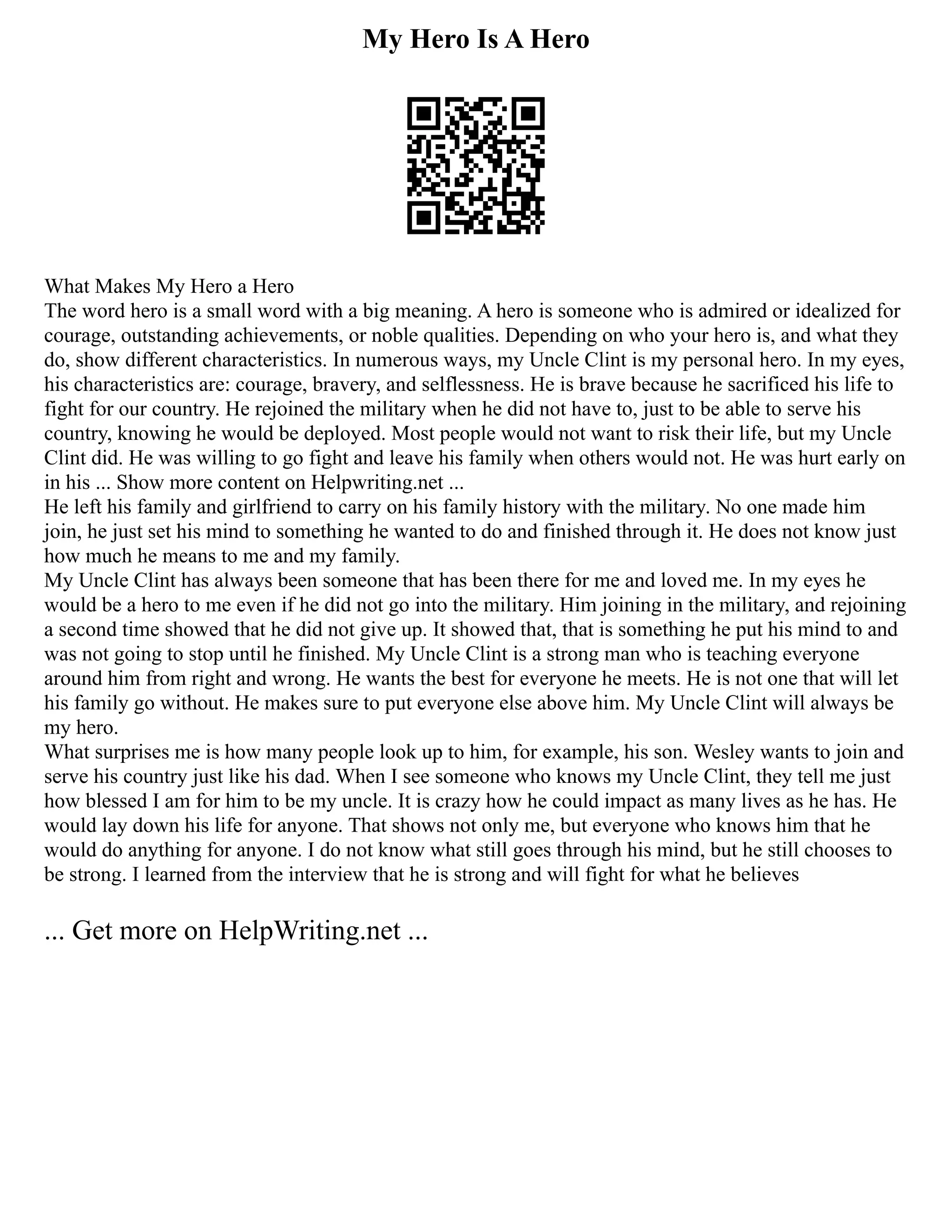 My Hero Is A Hero
What Makes My Hero a Hero
The word hero is a small word with a big meaning. A hero is someone who is admired or idealized for
courage, outstanding achievements, or noble qualities. Depending on who your hero is, and what they
do, show different characteristics. In numerous ways, my Uncle Clint is my personal hero. In my eyes,
his characteristics are: courage, bravery, and selflessness. He is brave because he sacrificed his life to
fight for our country. He rejoined the military when he did not have to, just to be able to serve his
country, knowing he would be deployed. Most people would not want to risk their life, but my Uncle
Clint did. He was willing to go fight and leave his family when others would not. He was hurt early on
in his ... Show more content on Helpwriting.net ...
He left his family and girlfriend to carry on his family history with the military. No one made him
join, he just set his mind to something he wanted to do and finished through it. He does not know just
how much he means to me and my family.
My Uncle Clint has always been someone that has been there for me and loved me. In my eyes he
would be a hero to me even if he did not go into the military. Him joining in the military, and rejoining
a second time showed that he did not give up. It showed that, that is something he put his mind to and
was not going to stop until he finished. My Uncle Clint is a strong man who is teaching everyone
around him from right and wrong. He wants the best for everyone he meets. He is not one that will let
his family go without. He makes sure to put everyone else above him. My Uncle Clint will always be
my hero.
What surprises me is how many people look up to him, for example, his son. Wesley wants to join and
serve his country just like his dad. When I see someone who knows my Uncle Clint, they tell me just
how blessed I am for him to be my uncle. It is crazy how he could impact as many lives as he has. He
would lay down his life for anyone. That shows not only me, but everyone who knows him that he
would do anything for anyone. I do not know what still goes through his mind, but he still chooses to
be strong. I learned from the interview that he is strong and will fight for what he believes
... Get more on HelpWriting.net ...
 