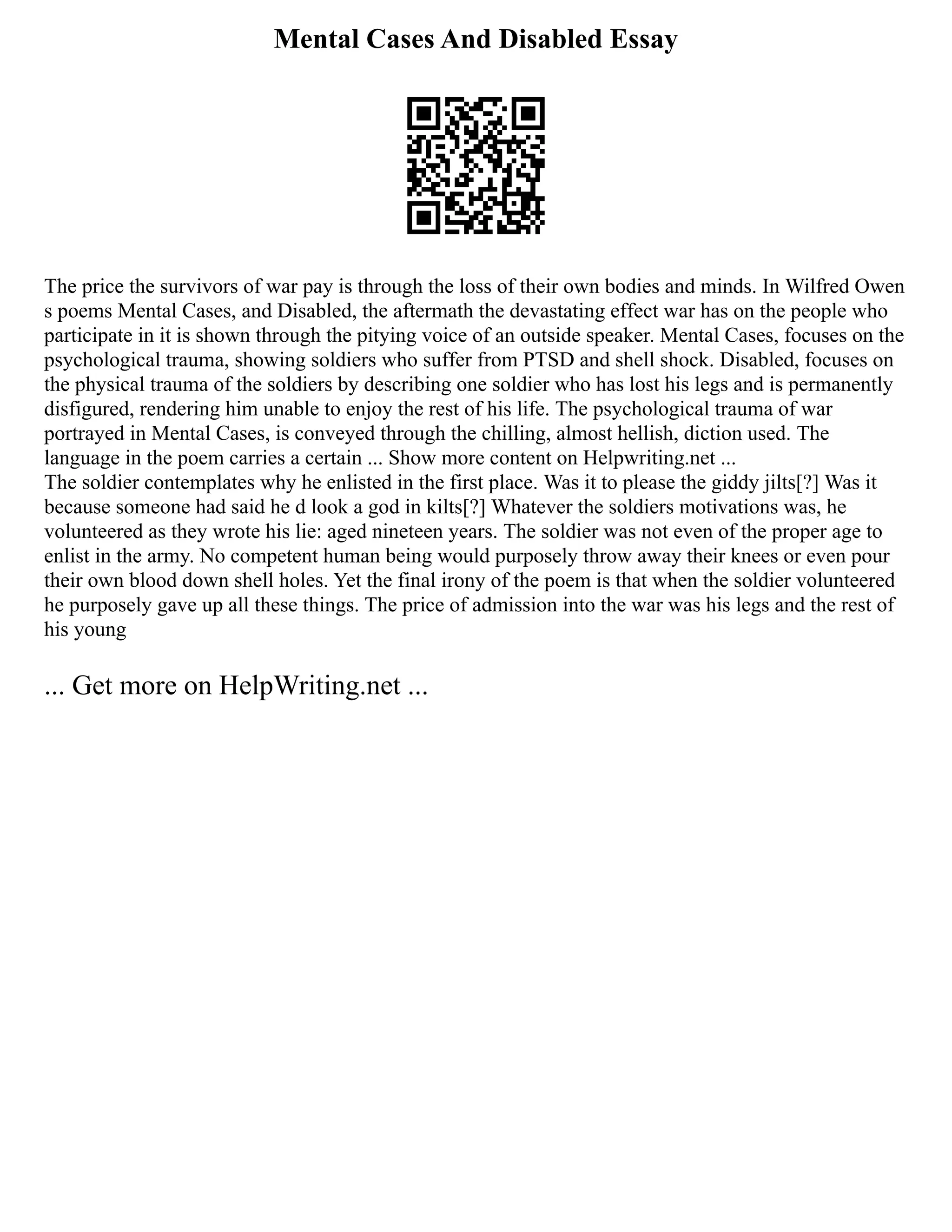 Mental Cases And Disabled Essay
The price the survivors of war pay is through the loss of their own bodies and minds. In Wilfred Owen
s poems Mental Cases, and Disabled, the aftermath the devastating effect war has on the people who
participate in it is shown through the pitying voice of an outside speaker. Mental Cases, focuses on the
psychological trauma, showing soldiers who suffer from PTSD and shell shock. Disabled, focuses on
the physical trauma of the soldiers by describing one soldier who has lost his legs and is permanently
disfigured, rendering him unable to enjoy the rest of his life. The psychological trauma of war
portrayed in Mental Cases, is conveyed through the chilling, almost hellish, diction used. The
language in the poem carries a certain ... Show more content on Helpwriting.net ...
The soldier contemplates why he enlisted in the first place. Was it to please the giddy jilts[?] Was it
because someone had said he d look a god in kilts[?] Whatever the soldiers motivations was, he
volunteered as they wrote his lie: aged nineteen years. The soldier was not even of the proper age to
enlist in the army. No competent human being would purposely throw away their knees or even pour
their own blood down shell holes. Yet the final irony of the poem is that when the soldier volunteered
he purposely gave up all these things. The price of admission into the war was his legs and the rest of
his young
... Get more on HelpWriting.net ...
 