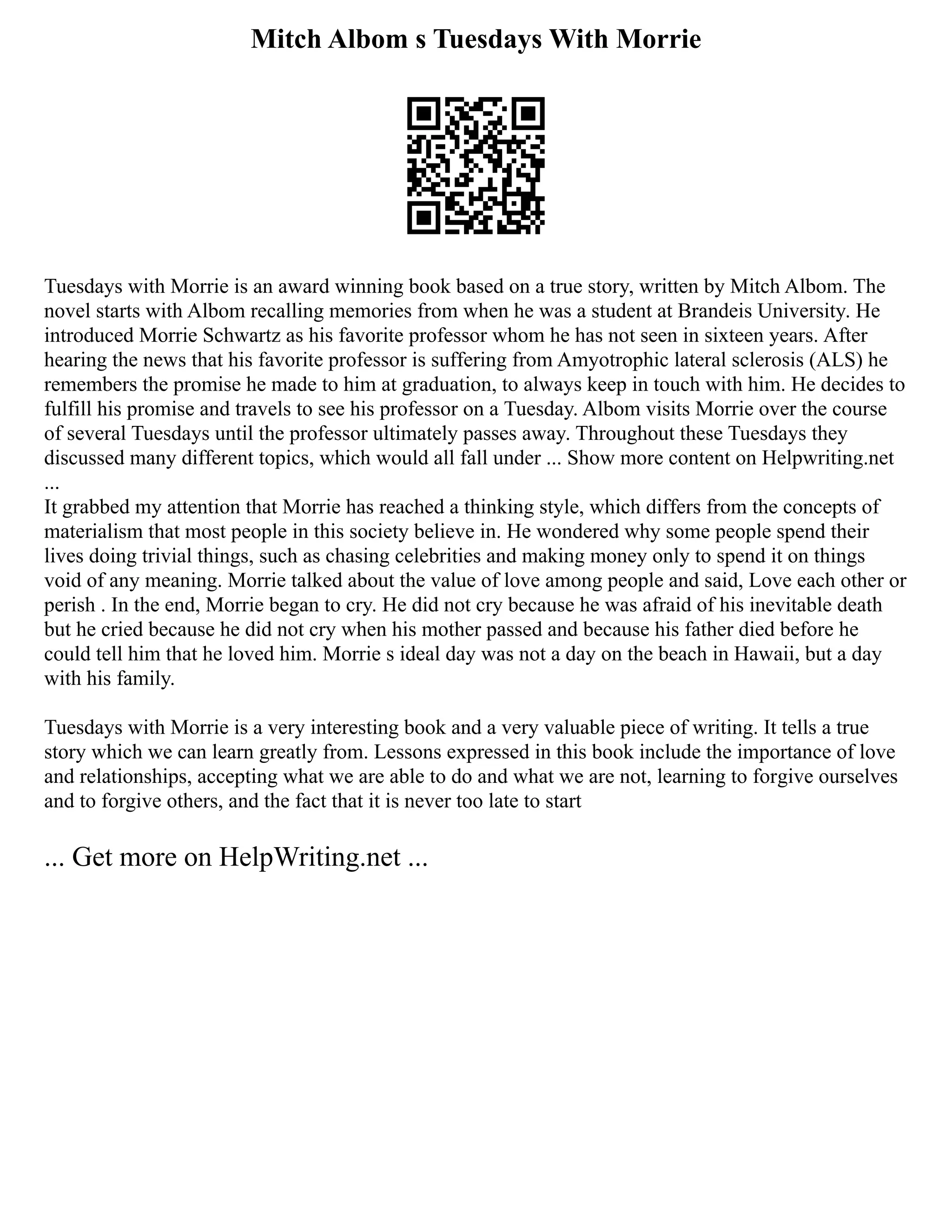 Mitch Albom s Tuesdays With Morrie
Tuesdays with Morrie is an award winning book based on a true story, written by Mitch Albom. The
novel starts with Albom recalling memories from when he was a student at Brandeis University. He
introduced Morrie Schwartz as his favorite professor whom he has not seen in sixteen years. After
hearing the news that his favorite professor is suffering from Amyotrophic lateral sclerosis (ALS) he
remembers the promise he made to him at graduation, to always keep in touch with him. He decides to
fulfill his promise and travels to see his professor on a Tuesday. Albom visits Morrie over the course
of several Tuesdays until the professor ultimately passes away. Throughout these Tuesdays they
discussed many different topics, which would all fall under ... Show more content on Helpwriting.net
...
It grabbed my attention that Morrie has reached a thinking style, which differs from the concepts of
materialism that most people in this society believe in. He wondered why some people spend their
lives doing trivial things, such as chasing celebrities and making money only to spend it on things
void of any meaning. Morrie talked about the value of love among people and said, Love each other or
perish . In the end, Morrie began to cry. He did not cry because he was afraid of his inevitable death
but he cried because he did not cry when his mother passed and because his father died before he
could tell him that he loved him. Morrie s ideal day was not a day on the beach in Hawaii, but a day
with his family.
Tuesdays with Morrie is a very interesting book and a very valuable piece of writing. It tells a true
story which we can learn greatly from. Lessons expressed in this book include the importance of love
and relationships, accepting what we are able to do and what we are not, learning to forgive ourselves
and to forgive others, and the fact that it is never too late to start
... Get more on HelpWriting.net ...
 