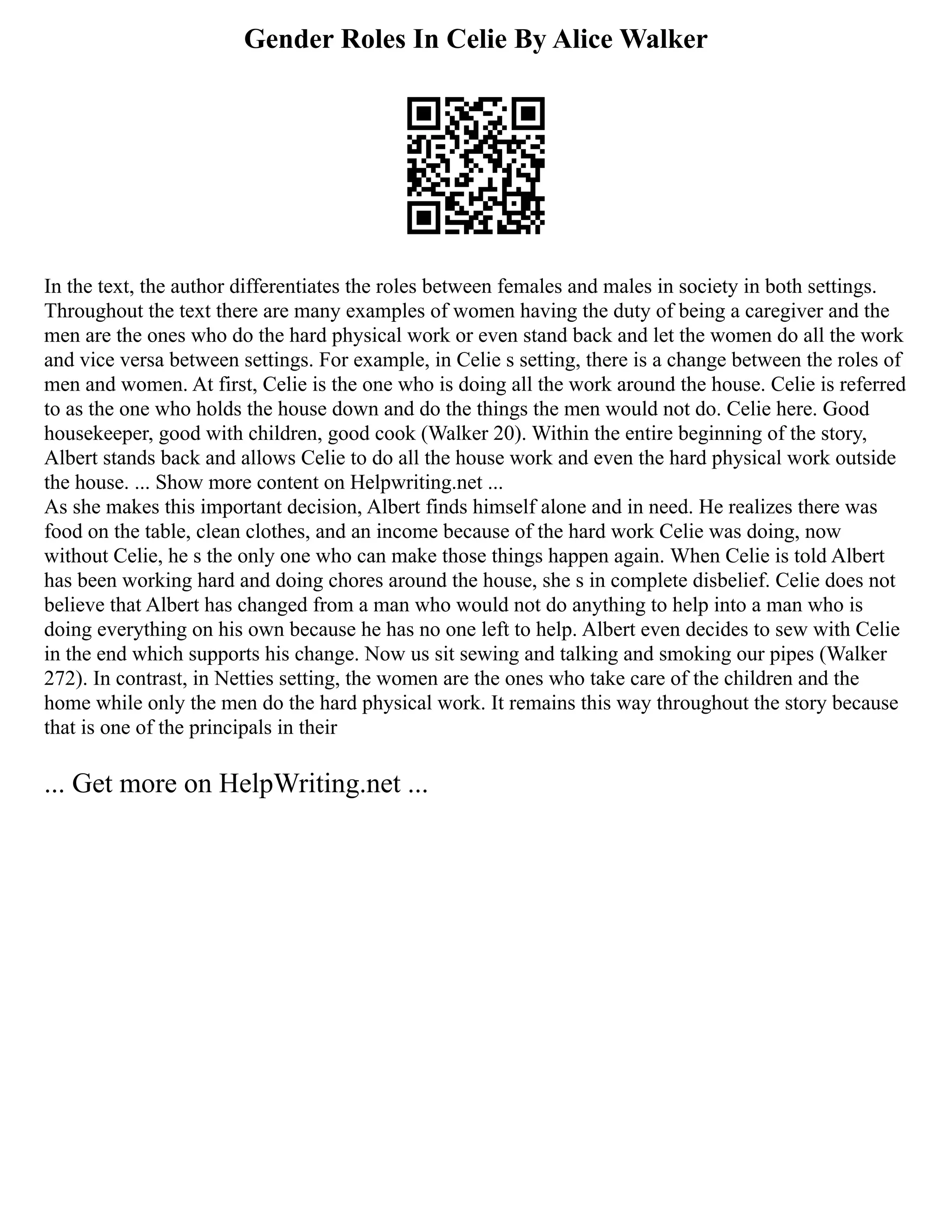 Gender Roles In Celie By Alice Walker
In the text, the author differentiates the roles between females and males in society in both settings.
Throughout the text there are many examples of women having the duty of being a caregiver and the
men are the ones who do the hard physical work or even stand back and let the women do all the work
and vice versa between settings. For example, in Celie s setting, there is a change between the roles of
men and women. At first, Celie is the one who is doing all the work around the house. Celie is referred
to as the one who holds the house down and do the things the men would not do. Celie here. Good
housekeeper, good with children, good cook (Walker 20). Within the entire beginning of the story,
Albert stands back and allows Celie to do all the house work and even the hard physical work outside
the house. ... Show more content on Helpwriting.net ...
As she makes this important decision, Albert finds himself alone and in need. He realizes there was
food on the table, clean clothes, and an income because of the hard work Celie was doing, now
without Celie, he s the only one who can make those things happen again. When Celie is told Albert
has been working hard and doing chores around the house, she s in complete disbelief. Celie does not
believe that Albert has changed from a man who would not do anything to help into a man who is
doing everything on his own because he has no one left to help. Albert even decides to sew with Celie
in the end which supports his change. Now us sit sewing and talking and smoking our pipes (Walker
272). In contrast, in Netties setting, the women are the ones who take care of the children and the
home while only the men do the hard physical work. It remains this way throughout the story because
that is one of the principals in their
... Get more on HelpWriting.net ...
 