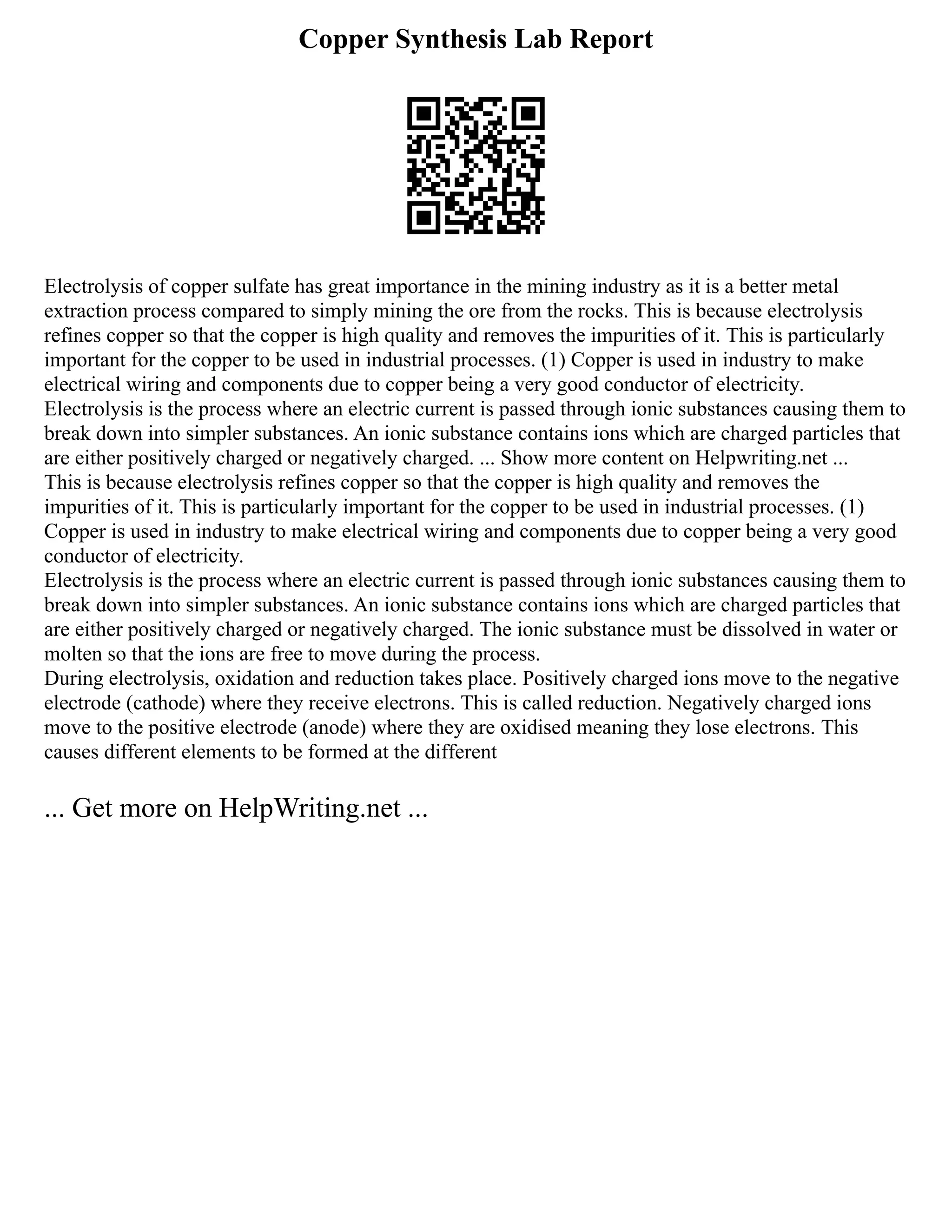 Copper Synthesis Lab Report
Electrolysis of copper sulfate has great importance in the mining industry as it is a better metal
extraction process compared to simply mining the ore from the rocks. This is because electrolysis
refines copper so that the copper is high quality and removes the impurities of it. This is particularly
important for the copper to be used in industrial processes. (1) Copper is used in industry to make
electrical wiring and components due to copper being a very good conductor of electricity.
Electrolysis is the process where an electric current is passed through ionic substances causing them to
break down into simpler substances. An ionic substance contains ions which are charged particles that
are either positively charged or negatively charged. ... Show more content on Helpwriting.net ...
This is because electrolysis refines copper so that the copper is high quality and removes the
impurities of it. This is particularly important for the copper to be used in industrial processes. (1)
Copper is used in industry to make electrical wiring and components due to copper being a very good
conductor of electricity.
Electrolysis is the process where an electric current is passed through ionic substances causing them to
break down into simpler substances. An ionic substance contains ions which are charged particles that
are either positively charged or negatively charged. The ionic substance must be dissolved in water or
molten so that the ions are free to move during the process.
During electrolysis, oxidation and reduction takes place. Positively charged ions move to the negative
electrode (cathode) where they receive electrons. This is called reduction. Negatively charged ions
move to the positive electrode (anode) where they are oxidised meaning they lose electrons. This
causes different elements to be formed at the different
... Get more on HelpWriting.net ...
 