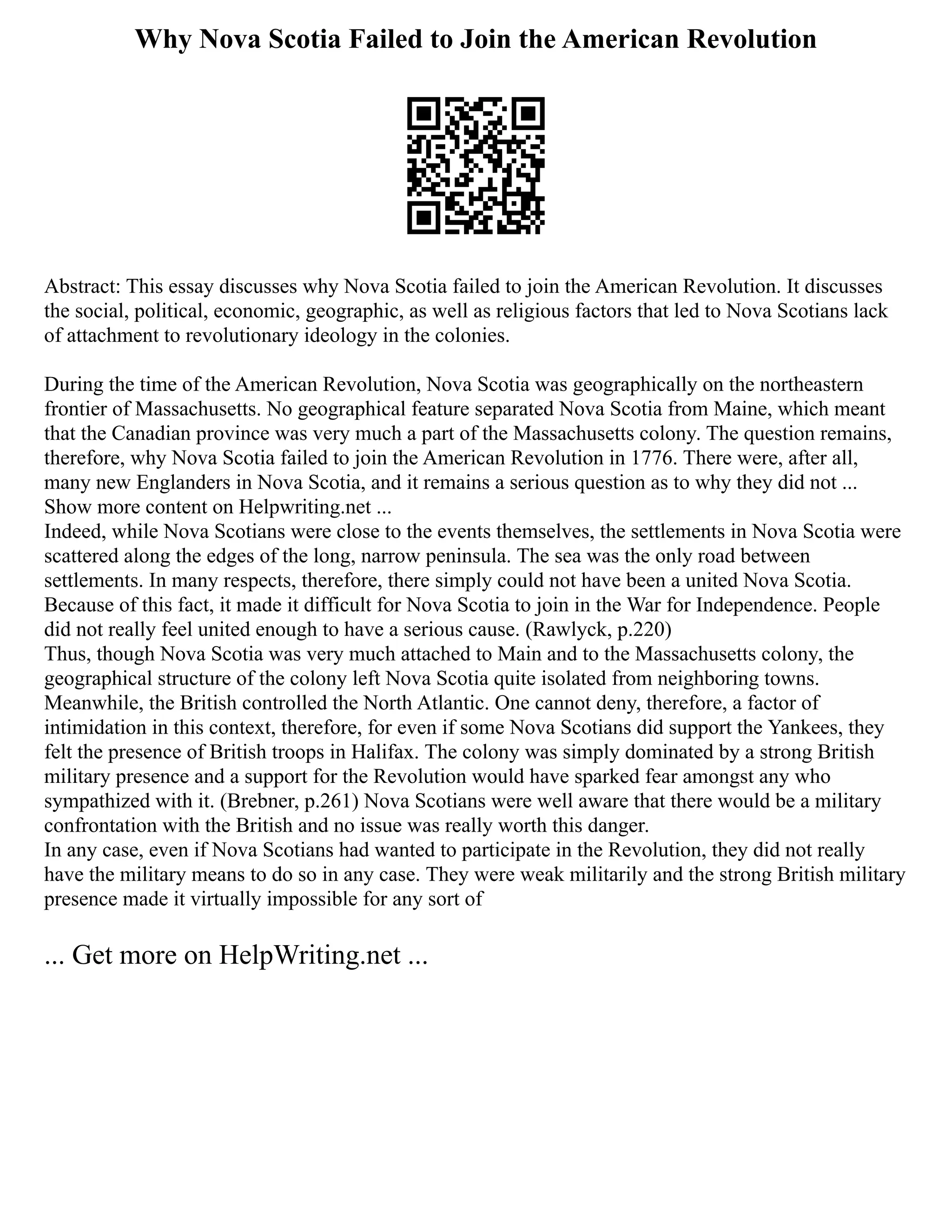 Why Nova Scotia Failed to Join the American Revolution
Abstract: This essay discusses why Nova Scotia failed to join the American Revolution. It discusses
the social, political, economic, geographic, as well as religious factors that led to Nova Scotians lack
of attachment to revolutionary ideology in the colonies.
During the time of the American Revolution, Nova Scotia was geographically on the northeastern
frontier of Massachusetts. No geographical feature separated Nova Scotia from Maine, which meant
that the Canadian province was very much a part of the Massachusetts colony. The question remains,
therefore, why Nova Scotia failed to join the American Revolution in 1776. There were, after all,
many new Englanders in Nova Scotia, and it remains a serious question as to why they did not ...
Show more content on Helpwriting.net ...
Indeed, while Nova Scotians were close to the events themselves, the settlements in Nova Scotia were
scattered along the edges of the long, narrow peninsula. The sea was the only road between
settlements. In many respects, therefore, there simply could not have been a united Nova Scotia.
Because of this fact, it made it difficult for Nova Scotia to join in the War for Independence. People
did not really feel united enough to have a serious cause. (Rawlyck, p.220)
Thus, though Nova Scotia was very much attached to Main and to the Massachusetts colony, the
geographical structure of the colony left Nova Scotia quite isolated from neighboring towns.
Meanwhile, the British controlled the North Atlantic. One cannot deny, therefore, a factor of
intimidation in this context, therefore, for even if some Nova Scotians did support the Yankees, they
felt the presence of British troops in Halifax. The colony was simply dominated by a strong British
military presence and a support for the Revolution would have sparked fear amongst any who
sympathized with it. (Brebner, p.261) Nova Scotians were well aware that there would be a military
confrontation with the British and no issue was really worth this danger.
In any case, even if Nova Scotians had wanted to participate in the Revolution, they did not really
have the military means to do so in any case. They were weak militarily and the strong British military
presence made it virtually impossible for any sort of
... Get more on HelpWriting.net ...
 
