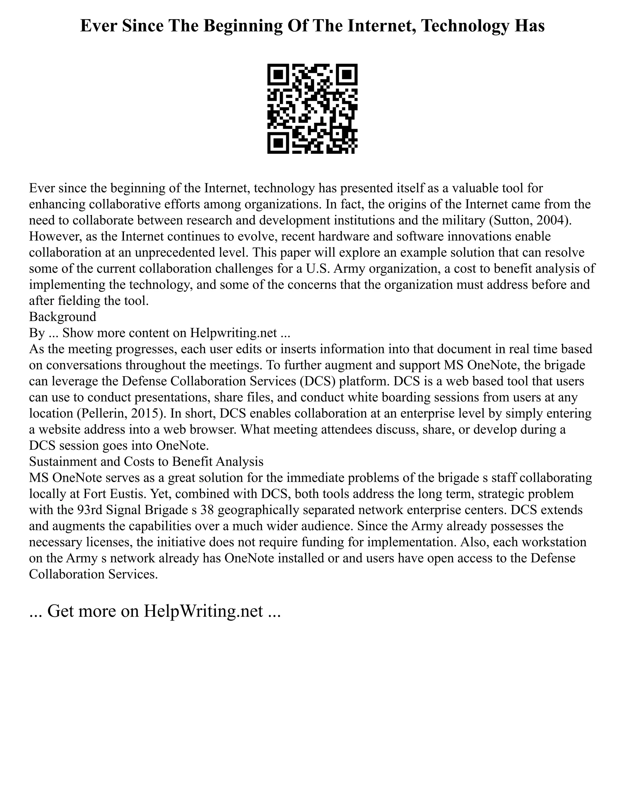 Ever Since The Beginning Of The Internet, Technology Has
Ever since the beginning of the Internet, technology has presented itself as a valuable tool for
enhancing collaborative efforts among organizations. In fact, the origins of the Internet came from the
need to collaborate between research and development institutions and the military (Sutton, 2004).
However, as the Internet continues to evolve, recent hardware and software innovations enable
collaboration at an unprecedented level. This paper will explore an example solution that can resolve
some of the current collaboration challenges for a U.S. Army organization, a cost to benefit analysis of
implementing the technology, and some of the concerns that the organization must address before and
after fielding the tool.
Background
By ... Show more content on Helpwriting.net ...
As the meeting progresses, each user edits or inserts information into that document in real time based
on conversations throughout the meetings. To further augment and support MS OneNote, the brigade
can leverage the Defense Collaboration Services (DCS) platform. DCS is a web based tool that users
can use to conduct presentations, share files, and conduct white boarding sessions from users at any
location (Pellerin, 2015). In short, DCS enables collaboration at an enterprise level by simply entering
a website address into a web browser. What meeting attendees discuss, share, or develop during a
DCS session goes into OneNote.
Sustainment and Costs to Benefit Analysis
MS OneNote serves as a great solution for the immediate problems of the brigade s staff collaborating
locally at Fort Eustis. Yet, combined with DCS, both tools address the long term, strategic problem
with the 93rd Signal Brigade s 38 geographically separated network enterprise centers. DCS extends
and augments the capabilities over a much wider audience. Since the Army already possesses the
necessary licenses, the initiative does not require funding for implementation. Also, each workstation
on the Army s network already has OneNote installed or and users have open access to the Defense
Collaboration Services.
... Get more on HelpWriting.net ...
 