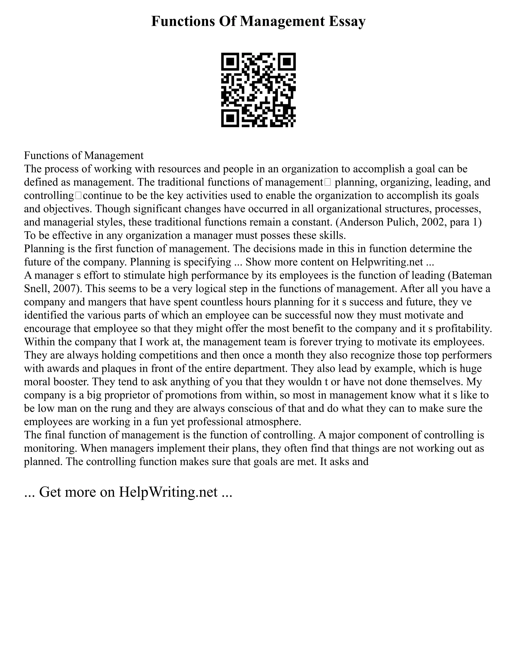 Functions Of Management Essay
Functions of Management
The process of working with resources and people in an organization to accomplish a goal can be
defined as management. The traditional functions of management— planning, organizing, leading, and
controlling—continue to be the key activities used to enable the organization to accomplish its goals
and objectives. Though significant changes have occurred in all organizational structures, processes,
and managerial styles, these traditional functions remain a constant. (Anderson Pulich, 2002, para 1)
To be effective in any organization a manager must posses these skills.
Planning is the first function of management. The decisions made in this in function determine the
future of the company. Planning is specifying ... Show more content on Helpwriting.net ...
A manager s effort to stimulate high performance by its employees is the function of leading (Bateman
Snell, 2007). This seems to be a very logical step in the functions of management. After all you have a
company and mangers that have spent countless hours planning for it s success and future, they ve
identified the various parts of which an employee can be successful now they must motivate and
encourage that employee so that they might offer the most benefit to the company and it s profitability.
Within the company that I work at, the management team is forever trying to motivate its employees.
They are always holding competitions and then once a month they also recognize those top performers
with awards and plaques in front of the entire department. They also lead by example, which is huge
moral booster. They tend to ask anything of you that they wouldn t or have not done themselves. My
company is a big proprietor of promotions from within, so most in management know what it s like to
be low man on the rung and they are always conscious of that and do what they can to make sure the
employees are working in a fun yet professional atmosphere.
The final function of management is the function of controlling. A major component of controlling is
monitoring. When managers implement their plans, they often find that things are not working out as
planned. The controlling function makes sure that goals are met. It asks and
... Get more on HelpWriting.net ...
 