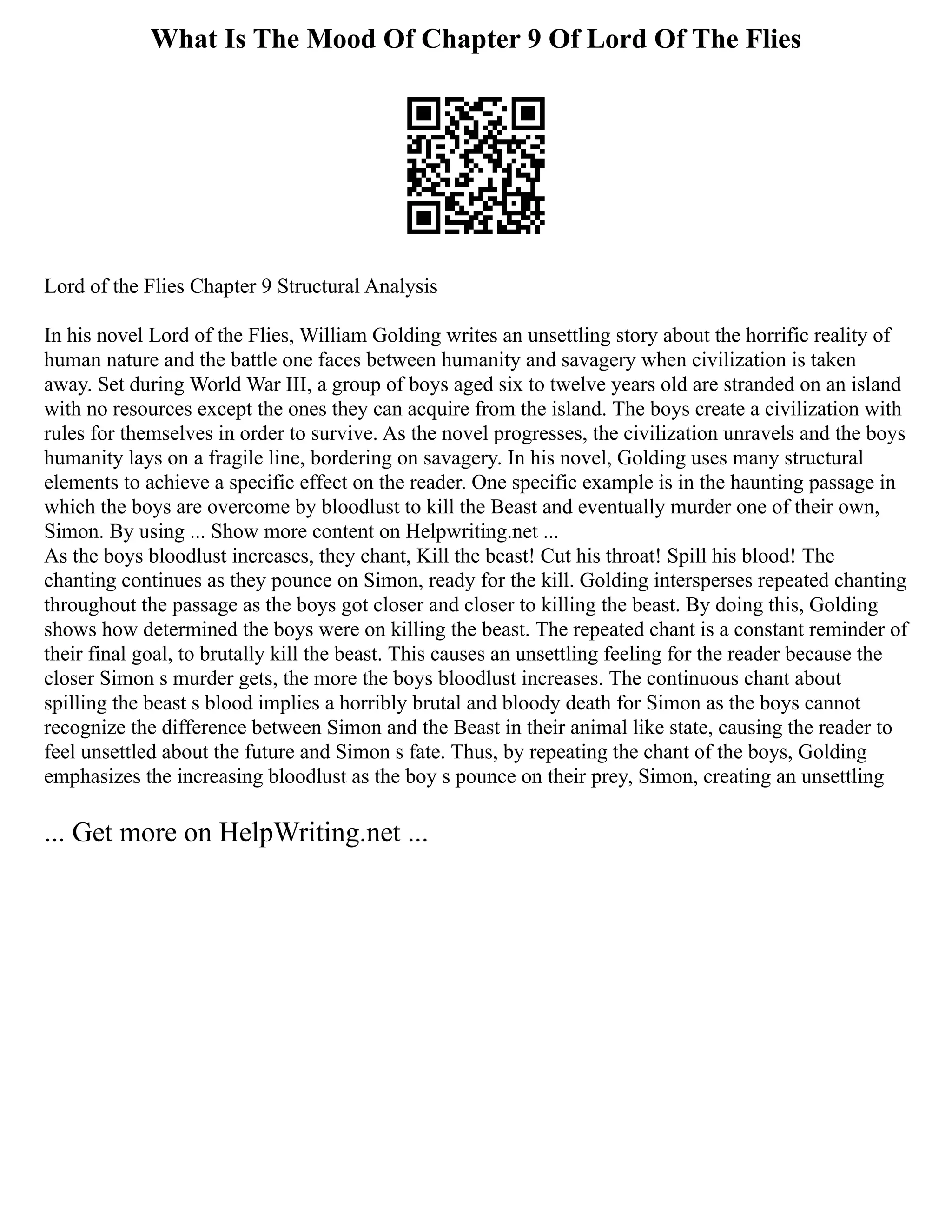What Is The Mood Of Chapter 9 Of Lord Of The Flies
Lord of the Flies Chapter 9 Structural Analysis
In his novel Lord of the Flies, William Golding writes an unsettling story about the horrific reality of
human nature and the battle one faces between humanity and savagery when civilization is taken
away. Set during World War III, a group of boys aged six to twelve years old are stranded on an island
with no resources except the ones they can acquire from the island. The boys create a civilization with
rules for themselves in order to survive. As the novel progresses, the civilization unravels and the boys
humanity lays on a fragile line, bordering on savagery. In his novel, Golding uses many structural
elements to achieve a specific effect on the reader. One specific example is in the haunting passage in
which the boys are overcome by bloodlust to kill the Beast and eventually murder one of their own,
Simon. By using ... Show more content on Helpwriting.net ...
As the boys bloodlust increases, they chant, Kill the beast! Cut his throat! Spill his blood! The
chanting continues as they pounce on Simon, ready for the kill. Golding intersperses repeated chanting
throughout the passage as the boys got closer and closer to killing the beast. By doing this, Golding
shows how determined the boys were on killing the beast. The repeated chant is a constant reminder of
their final goal, to brutally kill the beast. This causes an unsettling feeling for the reader because the
closer Simon s murder gets, the more the boys bloodlust increases. The continuous chant about
spilling the beast s blood implies a horribly brutal and bloody death for Simon as the boys cannot
recognize the difference between Simon and the Beast in their animal like state, causing the reader to
feel unsettled about the future and Simon s fate. Thus, by repeating the chant of the boys, Golding
emphasizes the increasing bloodlust as the boy s pounce on their prey, Simon, creating an unsettling
... Get more on HelpWriting.net ...
 