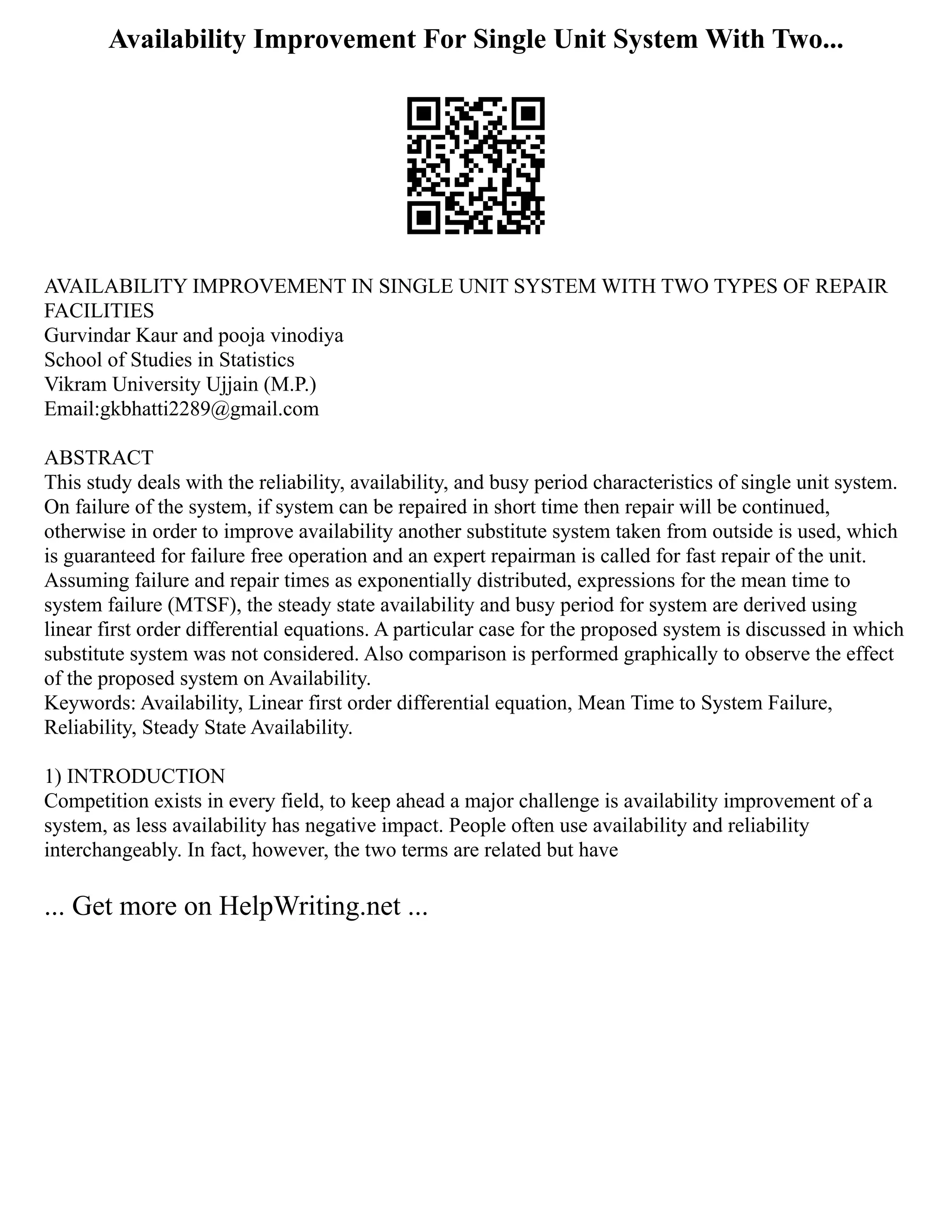 Availability Improvement For Single Unit System With Two...
AVAILABILITY IMPROVEMENT IN SINGLE UNIT SYSTEM WITH TWO TYPES OF REPAIR
FACILITIES
Gurvindar Kaur and pooja vinodiya
School of Studies in Statistics
Vikram University Ujjain (M.P.)
Email:gkbhatti2289@gmail.com
ABSTRACT
This study deals with the reliability, availability, and busy period characteristics of single unit system.
On failure of the system, if system can be repaired in short time then repair will be continued,
otherwise in order to improve availability another substitute system taken from outside is used, which
is guaranteed for failure free operation and an expert repairman is called for fast repair of the unit.
Assuming failure and repair times as exponentially distributed, expressions for the mean time to
system failure (MTSF), the steady state availability and busy period for system are derived using
linear first order differential equations. A particular case for the proposed system is discussed in which
substitute system was not considered. Also comparison is performed graphically to observe the effect
of the proposed system on Availability.
Keywords: Availability, Linear first order differential equation, Mean Time to System Failure,
Reliability, Steady State Availability.
1) INTRODUCTION
Competition exists in every field, to keep ahead a major challenge is availability improvement of a
system, as less availability has negative impact. People often use availability and reliability
interchangeably. In fact, however, the two terms are related but have
... Get more on HelpWriting.net ...
 