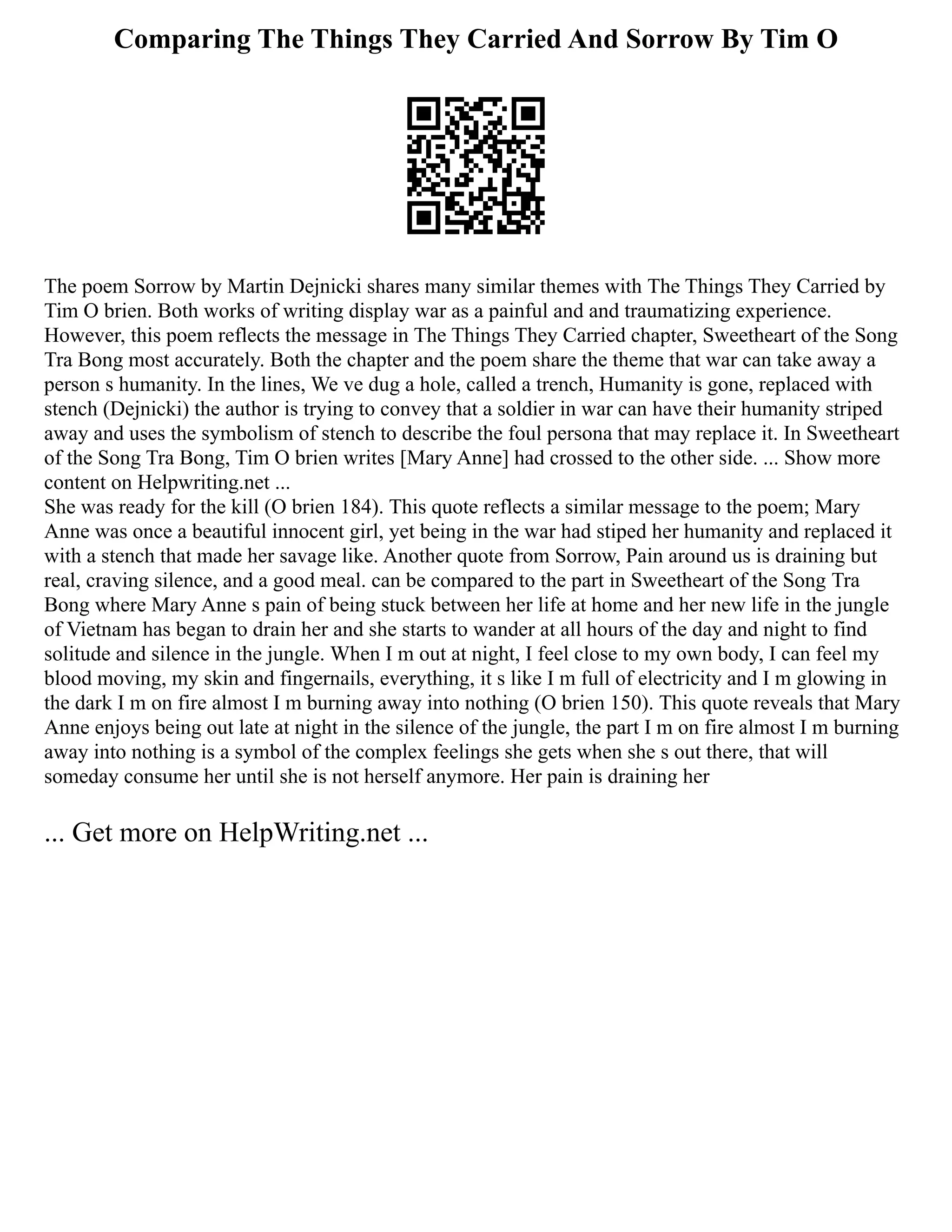 Comparing The Things They Carried And Sorrow By Tim O
The poem Sorrow by Martin Dejnicki shares many similar themes with The Things They Carried by
Tim O brien. Both works of writing display war as a painful and and traumatizing experience.
However, this poem reflects the message in The Things They Carried chapter, Sweetheart of the Song
Tra Bong most accurately. Both the chapter and the poem share the theme that war can take away a
person s humanity. In the lines, We ve dug a hole, called a trench, Humanity is gone, replaced with
stench (Dejnicki) the author is trying to convey that a soldier in war can have their humanity striped
away and uses the symbolism of stench to describe the foul persona that may replace it. In Sweetheart
of the Song Tra Bong, Tim O brien writes [Mary Anne] had crossed to the other side. ... Show more
content on Helpwriting.net ...
She was ready for the kill (O brien 184). This quote reflects a similar message to the poem; Mary
Anne was once a beautiful innocent girl, yet being in the war had stiped her humanity and replaced it
with a stench that made her savage like. Another quote from Sorrow, Pain around us is draining but
real, craving silence, and a good meal. can be compared to the part in Sweetheart of the Song Tra
Bong where Mary Anne s pain of being stuck between her life at home and her new life in the jungle
of Vietnam has began to drain her and she starts to wander at all hours of the day and night to find
solitude and silence in the jungle. When I m out at night, I feel close to my own body, I can feel my
blood moving, my skin and fingernails, everything, it s like I m full of electricity and I m glowing in
the dark I m on fire almost I m burning away into nothing (O brien 150). This quote reveals that Mary
Anne enjoys being out late at night in the silence of the jungle, the part I m on fire almost I m burning
away into nothing is a symbol of the complex feelings she gets when she s out there, that will
someday consume her until she is not herself anymore. Her pain is draining her
... Get more on HelpWriting.net ...
 