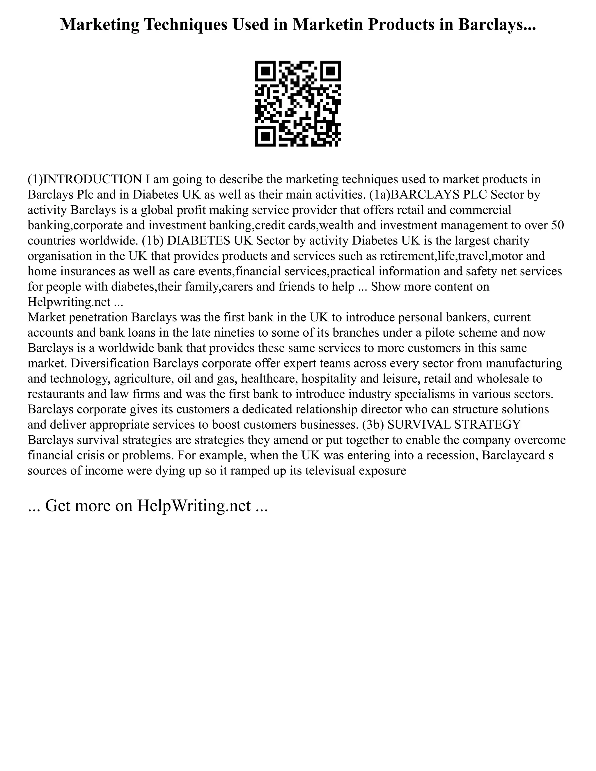 Marketing Techniques Used in Marketin Products in Barclays...
(1)INTRODUCTION I am going to describe the marketing techniques used to market products in
Barclays Plc and in Diabetes UK as well as their main activities. (1a)BARCLAYS PLC Sector by
activity Barclays is a global profit making service provider that offers retail and commercial
banking,corporate and investment banking,credit cards,wealth and investment management to over 50
countries worldwide. (1b) DIABETES UK Sector by activity Diabetes UK is the largest charity
organisation in the UK that provides products and services such as retirement,life,travel,motor and
home insurances as well as care events,financial services,practical information and safety net services
for people with diabetes,their family,carers and friends to help ... Show more content on
Helpwriting.net ...
Market penetration Barclays was the first bank in the UK to introduce personal bankers, current
accounts and bank loans in the late nineties to some of its branches under a pilote scheme and now
Barclays is a worldwide bank that provides these same services to more customers in this same
market. Diversification Barclays corporate offer expert teams across every sector from manufacturing
and technology, agriculture, oil and gas, healthcare, hospitality and leisure, retail and wholesale to
restaurants and law firms and was the first bank to introduce industry specialisms in various sectors.
Barclays corporate gives its customers a dedicated relationship director who can structure solutions
and deliver appropriate services to boost customers businesses. (3b) SURVIVAL STRATEGY
Barclays survival strategies are strategies they amend or put together to enable the company overcome
financial crisis or problems. For example, when the UK was entering into a recession, Barclaycard s
sources of income were dying up so it ramped up its televisual exposure
... Get more on HelpWriting.net ...
 