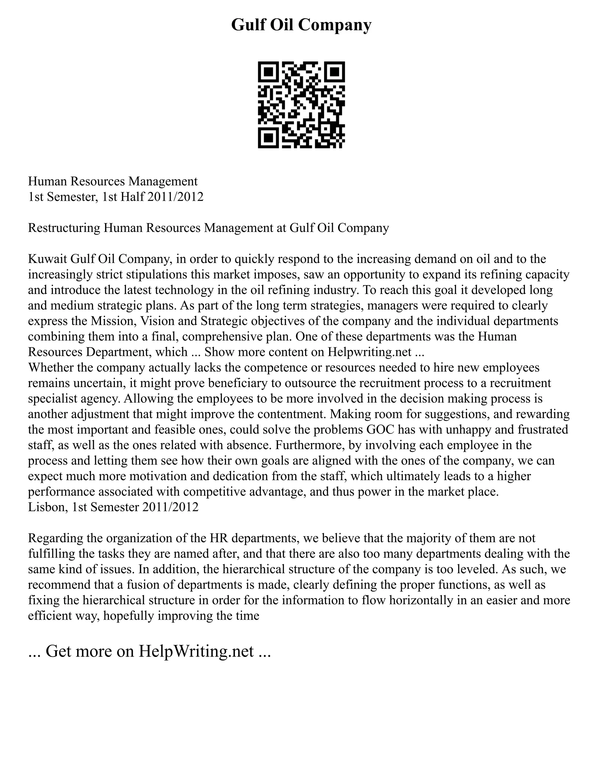 Gulf Oil Company
Human Resources Management
1st Semester, 1st Half 2011/2012
Restructuring Human Resources Management at Gulf Oil Company
Kuwait Gulf Oil Company, in order to quickly respond to the increasing demand on oil and to the
increasingly strict stipulations this market imposes, saw an opportunity to expand its refining capacity
and introduce the latest technology in the oil refining industry. To reach this goal it developed long
and medium strategic plans. As part of the long term strategies, managers were required to clearly
express the Mission, Vision and Strategic objectives of the company and the individual departments
combining them into a final, comprehensive plan. One of these departments was the Human
Resources Department, which ... Show more content on Helpwriting.net ...
Whether the company actually lacks the competence or resources needed to hire new employees
remains uncertain, it might prove beneficiary to outsource the recruitment process to a recruitment
specialist agency. Allowing the employees to be more involved in the decision making process is
another adjustment that might improve the contentment. Making room for suggestions, and rewarding
the most important and feasible ones, could solve the problems GOC has with unhappy and frustrated
staff, as well as the ones related with absence. Furthermore, by involving each employee in the
process and letting them see how their own goals are aligned with the ones of the company, we can
expect much more motivation and dedication from the staff, which ultimately leads to a higher
performance associated with competitive advantage, and thus power in the market place.
Lisbon, 1st Semester 2011/2012
Regarding the organization of the HR departments, we believe that the majority of them are not
fulfilling the tasks they are named after, and that there are also too many departments dealing with the
same kind of issues. In addition, the hierarchical structure of the company is too leveled. As such, we
recommend that a fusion of departments is made, clearly defining the proper functions, as well as
fixing the hierarchical structure in order for the information to flow horizontally in an easier and more
efficient way, hopefully improving the time
... Get more on HelpWriting.net ...
 