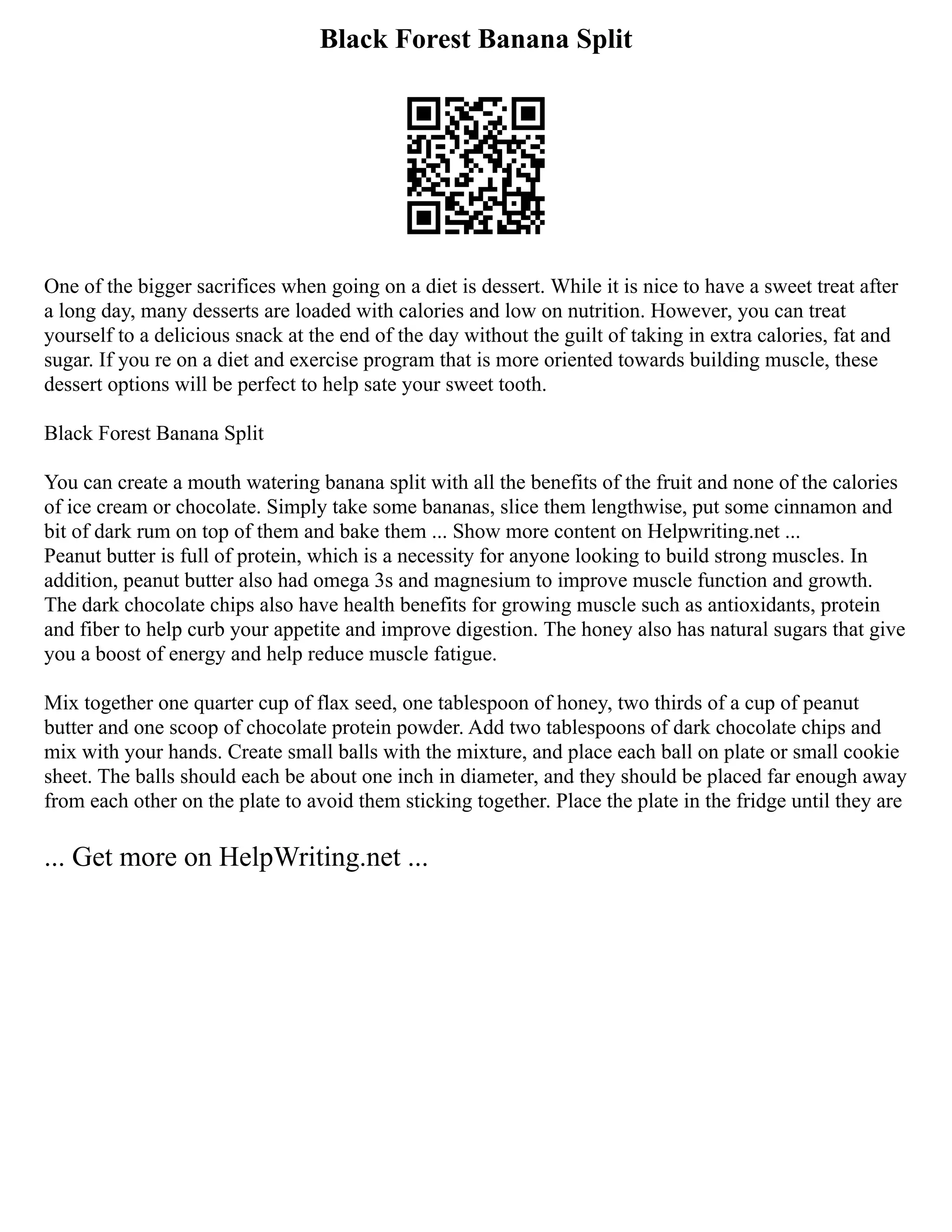 Black Forest Banana Split
One of the bigger sacrifices when going on a diet is dessert. While it is nice to have a sweet treat after
a long day, many desserts are loaded with calories and low on nutrition. However, you can treat
yourself to a delicious snack at the end of the day without the guilt of taking in extra calories, fat and
sugar. If you re on a diet and exercise program that is more oriented towards building muscle, these
dessert options will be perfect to help sate your sweet tooth.
Black Forest Banana Split
You can create a mouth watering banana split with all the benefits of the fruit and none of the calories
of ice cream or chocolate. Simply take some bananas, slice them lengthwise, put some cinnamon and
bit of dark rum on top of them and bake them ... Show more content on Helpwriting.net ...
Peanut butter is full of protein, which is a necessity for anyone looking to build strong muscles. In
addition, peanut butter also had omega 3s and magnesium to improve muscle function and growth.
The dark chocolate chips also have health benefits for growing muscle such as antioxidants, protein
and fiber to help curb your appetite and improve digestion. The honey also has natural sugars that give
you a boost of energy and help reduce muscle fatigue.
Mix together one quarter cup of flax seed, one tablespoon of honey, two thirds of a cup of peanut
butter and one scoop of chocolate protein powder. Add two tablespoons of dark chocolate chips and
mix with your hands. Create small balls with the mixture, and place each ball on plate or small cookie
sheet. The balls should each be about one inch in diameter, and they should be placed far enough away
from each other on the plate to avoid them sticking together. Place the plate in the fridge until they are
... Get more on HelpWriting.net ...
 