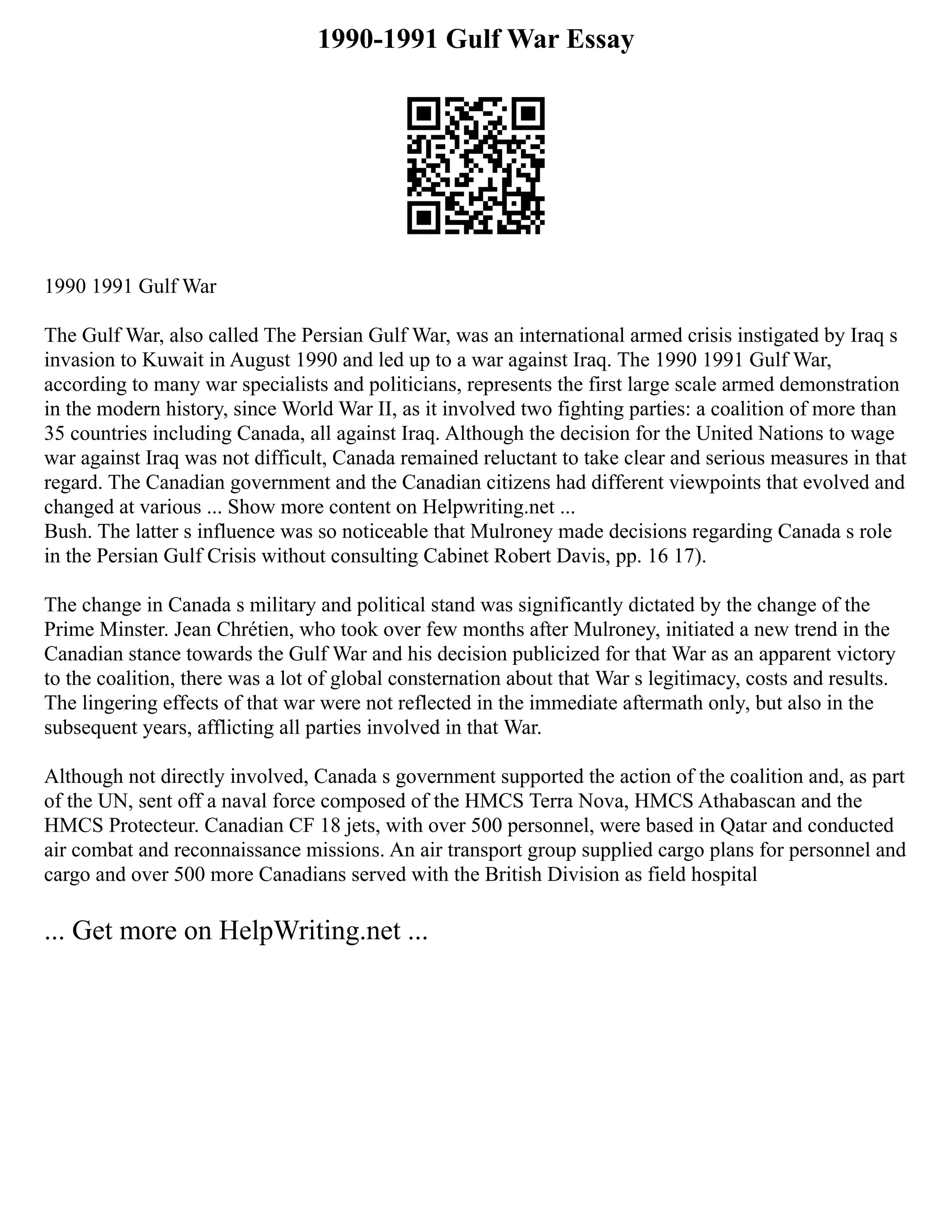 1990-1991 Gulf War Essay
1990 1991 Gulf War
The Gulf War, also called The Persian Gulf War, was an international armed crisis instigated by Iraq s
invasion to Kuwait in August 1990 and led up to a war against Iraq. The 1990 1991 Gulf War,
according to many war specialists and politicians, represents the first large scale armed demonstration
in the modern history, since World War II, as it involved two fighting parties: a coalition of more than
35 countries including Canada, all against Iraq. Although the decision for the United Nations to wage
war against Iraq was not difficult, Canada remained reluctant to take clear and serious measures in that
regard. The Canadian government and the Canadian citizens had different viewpoints that evolved and
changed at various ... Show more content on Helpwriting.net ...
Bush. The latter s influence was so noticeable that Mulroney made decisions regarding Canada s role
in the Persian Gulf Crisis without consulting Cabinet Robert Davis, pp. 16 17).
The change in Canada s military and political stand was significantly dictated by the change of the
Prime Minster. Jean Chrétien, who took over few months after Mulroney, initiated a new trend in the
Canadian stance towards the Gulf War and his decision publicized for that War as an apparent victory
to the coalition, there was a lot of global consternation about that War s legitimacy, costs and results.
The lingering effects of that war were not reflected in the immediate aftermath only, but also in the
subsequent years, afflicting all parties involved in that War.
Although not directly involved, Canada s government supported the action of the coalition and, as part
of the UN, sent off a naval force composed of the HMCS Terra Nova, HMCS Athabascan and the
HMCS Protecteur. Canadian CF 18 jets, with over 500 personnel, were based in Qatar and conducted
air combat and reconnaissance missions. An air transport group supplied cargo plans for personnel and
cargo and over 500 more Canadians served with the British Division as field hospital
... Get more on HelpWriting.net ...
 